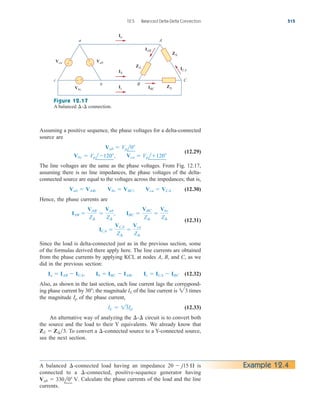 Assuming a positive sequence, the phase voltages for a delta-connected
source are
(12.29)
The line voltages are the same as the phase voltages. From Fig. 12.17,
assuming there is no line impedances, the phase voltages of the delta-
connected source are equal to the voltages across the impedances; that is,
(12.30)
Hence, the phase currents are
(12.31)
Since the load is delta-connected just as in the previous section, some
of the formulas derived there apply here. The line currents are obtained
from the phase currents by applying KCL at nodes A, B, and C, as we
did in the previous section:
(12.32)
Also, as shown in the last section, each line current lags the correspond-
ing phase current by the magnitude of the line current is times
the magnitude of the phase current,
(12.33)
An alternative way of analyzing the circuit is to convert both
the source and the load to their Y equivalents. We already know that
To convert a -connected source to a Y-connected source,
see the next section.
¢
ZY  Z¢3.
¢-¢
IL  13Ip
Ip
23
IL
30;
Ia  IAB  ICA, Ib  IBC  IAB, Ic  ICA  IBC
ICA 
VCA
Z¢

Vca
Z¢
IAB 
VAB
Z¢

Vab
Z¢
, IBC 
VBC
Z¢

Vbc
Z¢
Vab  VAB, Vbc  VBC, Vca  VCA
Vbc  Vpl120, Vca  Vpl120
Vab  Vpl0
12.5 Balanced Delta-Delta Connection 515
Z∆
Z∆
Z∆
Vca
Vbc
Vab
IAB
ICA
A
C
b
c
B
a
+
−
Ia
Ib
IBC
Ic
+
−
− +
Figure 12.17
A balanced connection.
¢-¢
Example 12.4
A balanced -connected load having an impedance is
connected to a -connected, positive-sequence generator having
Calculate the phase currents of the load and the line
currents.
Vab  330l0 V.
¢
20  j15 
¢
ale29559_ch12.qxd 07/08/2008 12:05 PM Page 515
 