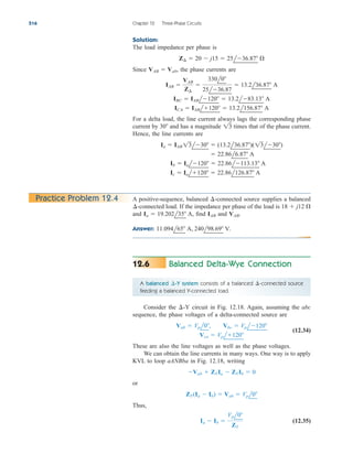 Solution:
The load impedance per phase is
Since the phase currents are
For a delta load, the line current always lags the corresponding phase
current by and has a magnitude times that of the phase current.
Hence, the line currents are
Ic  Ial120  22.86l126.87 A
Ib  Ial120  22.86l113.13 A
 22.86l6.87 A
Ia  IAB 13l30  (13.2l36.87)(13l30)
13
30
ICA  IABl120  13.2l156.87 A
IBC  IABl120  13.2l83.13 A
IAB 
VAB
Z¢

330l0
25l36.87
 13.2l36.87 A
VAB  Vab,
Z¢  20  j15  25l36.87 
516 Chapter 12 Three-Phase Circuits
A positive-sequence, balanced -connected source supplies a balanced
-connected load. If the impedance per phase of the load is
and find and
Answer: 11.094l65 A, 240l98.69 V.
VAB.
IAB
Ia  19.202l35 A,
18  j12 
¢
¢
Practice Problem 12.4
Balanced Delta-Wye Connection
12.6
A balanced -Y system consists of a balanced -connected source
feeding a balanced Y-connected load.
¢
¢
Consider the circuit in Fig. 12.18. Again, assuming the abc
sequence, the phase voltages of a delta-connected source are
(12.34)
These are also the line voltages as well as the phase voltages.
We can obtain the line currents in many ways. One way is to apply
KVL to loop aANBba in Fig. 12.18, writing
or
Thus,
(12.35)
Ia  Ib 
Vpl0
ZY
ZY(Ia  Ib)  Vab  Vpl0
Vab  ZYIa  ZYIb  0
Vca  Vpl120
Vab  Vpl0, Vbc  Vpl120
¢-Y
ale29559_ch12.qxd 07/08/2008 12:05 PM Page 516
 