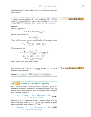 12.7 Power in a Balanced System 519
A balanced Y-connected load with a phase impedance of is
supplied by a balanced, positive sequence -connected source with a line
voltage of 210 V. Calculate the phase currents. Use as reference.
Solution:
The load impedance is
and the source voltage is
When the -connected source is transformed to a Y-connected source,
The line currents are
which are the same as the phase currents.
Ic  Ial120  2.57l58 A
Ib  Ial120  2.57l178 A
Ia 
Van
ZY

121.2l30
47.12l32
 2.57l62 A
Van 
Vab
13
l30  121.2l30 V
¢
Vab  210l0 V
ZY  40  j25  47.17l32 
Vab
¢
40  j25  Example 12.5
Practice Problem 12.5
In a balanced circuit, and
Calculate the line currents.
Answer: 7.21l66.34 A, 7.21l173.66 A, 7.21l53.66 A.
ZY  (12  j15) .
Vab  240l15
¢-Y
Power in a Balanced System
Let us now consider the power in a balanced three-phase system. We
begin by examining the instantaneous power absorbed by the load. This
requires that the analysis be done in the time domain. For a Y-connected
load, the phase voltages are
(12.41)
where the factor is necessary because has been defined as the rms
value of the phase voltage. If the phase currents lag behind
their corresponding phase voltages by Thus,
(12.42)
ic  12Ip cos(t  u  120)
ia  12Ip cos(t  u), ib  12Ip cos(t  u  120)
u.
ZY  Zlu,
Vp
12
vCN  12Vp cos(t  120)
vAN  12Vp cos t, vBN  12Vp cos(t  120)
12.7
obtained by directly applying KCL and KVL to the appropriate three-
phase circuits.
ale29559_ch12.qxd 07/08/2008 12:05 PM Page 519
 