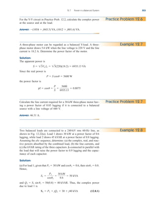 12.7 Power in a Balanced System 523
For the Y-Y circuit in Practice Prob. 12.2, calculate the complex power
at the source and at the load.
Answer: (1054  j843.3) VA, (1012  j801.6) VA.
Practice Problem 12.6
A three-phase motor can be regarded as a balanced Y-load. A three-
phase motor draws 5.6 kW when the line voltage is 220 V and the line
current is 18.2 A. Determine the power factor of the motor.
Solution:
The apparent power is
Since the real power is
the power factor is
pf  cosu 
P
S

5600
6935.13
 0.8075
P  S cosu  5600 W
S  13VLIL  13(220)(18.2)  6935.13 VA
Example 12.7
Calculate the line current required for a 30-kW three-phase motor hav-
ing a power factor of 0.85 lagging if it is connected to a balanced
source with a line voltage of 440 V.
Answer: 46.31 A.
Practice Problem 12.7
Two balanced loads are connected to a 240-kV rms 60-Hz line, as
shown in Fig. 12.22(a). Load 1 draws 30 kW at a power factor of 0.6
lagging, while load 2 draws 45 kVAR at a power factor of 0.8 lagging.
Assuming the abc sequence, determine: (a) the complex, real, and reac-
tive powers absorbed by the combined load, (b) the line currents, and
(c) the kVAR rating of the three capacitors -connected in parallel with
the load that will raise the power factor to 0.9 lagging and the capac-
itance of each capacitor.
Solution:
(a) For load 1, given that and then
Hence,
and Thus, the complex power
due to load 1 is
(12.8.1)
S1  P1  jQ1  30  j40 kVA
Q1  S1 sin u1  50(0.8)  40 kVAR.
S1 
P1
cosu1

30 kW
0.6
 50 kVA
sinu1  0.8.
cosu1  0.6,
P1  30 kW
¢
Example 12.8
ale29559_ch12.qxd 07/08/2008 12:05 PM Page 523
 