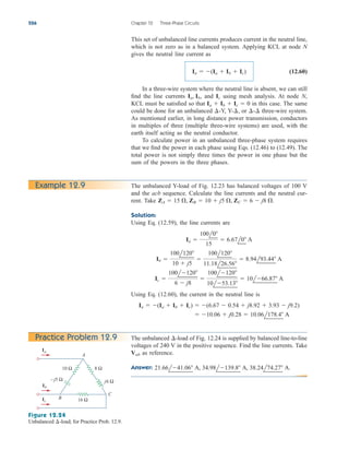 This set of unbalanced line currents produces current in the neutral line,
which is not zero as in a balanced system. Applying KCL at node N
gives the neutral line current as
(12.60)
In a three-wire system where the neutral line is absent, we can still
find the line currents and using mesh analysis. At node N,
KCL must be satisfied so that in this case. The same
could be done for an unbalanced -Y, Y- or three-wire system.
As mentioned earlier, in long distance power transmission, conductors
in multiples of three (multiple three-wire systems) are used, with the
earth itself acting as the neutral conductor.
To calculate power in an unbalanced three-phase system requires
that we find the power in each phase using Eqs. (12.46) to (12.49). The
total power is not simply three times the power in one phase but the
sum of the powers in the three phases.
¢-¢
¢,
¢
Ia  Ib  Ic  0
Ic
Ia, Ib,
In  (Ia  Ib  Ic)
526 Chapter 12 Three-Phase Circuits
The unbalanced Y-load of Fig. 12.23 has balanced voltages of 100 V
and the acb sequence. Calculate the line currents and the neutral cur-
rent. Take
Solution:
Using Eq. (12.59), the line currents are
Using Eq. (12.60), the current in the neutral line is
 10.06  j0.28  10.06l178.4 A
In  (Ia  Ib  Ic)  (6.67  0.54  j8.92  3.93  j9.2)
Ic 
100l120
6  j8

100l120
10l53.13
 10l66.87 A
Ib 
100l120
10  j5

100l120
11.18l26.56
 8.94l93.44 A
Ia 
100l0
15
 6.67l0 A
ZA  15 , ZB  10  j5 , ZC  6  j8 .
Example 12.9
16 Ω
8 Ω
j6 Ω
10 Ω
– j5 Ω
A
C
B
Ia
Ib
Ic
Figure 12.24
Unbalanced -load; for Practice Prob. 12.9.
¢
The unbalanced -load of Fig. 12.24 is supplied by balanced line-to-line
voltages of 240 V in the positive sequence. Find the line currents. Take
as reference.
Answer: 21.66l41.06 A, 34.98l139.8 A, 38.24l74.27 A.
Vab
¢
Practice Problem 12.9
ale29559_ch12.qxd 07/08/2008 12:05 PM Page 526
 