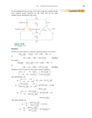 12.8 Unbalanced Three-Phase Systems 527
For the unbalanced circuit in Fig. 12.25, find: (a) the line currents, (b) the
total complex power absorbed by the load, and (c) the total
complex power absorbed by the source.
Example 12.10
+
− j5 Ω
A
N
10 Ω
– j10 Ω
C
b B
n
c
a
Ib
Ic
Ia
120 0° rms
120 120° rms 120 −120° rms
+
− −
+
I2
I1
Figure 12.25
For Example 12.10.
Solution:
(a) We use mesh analysis to find the required currents. For mesh 1,
or
(12.10.1)
For mesh 2,
or
(12.10.2)
Equations (12.10.1) and (12.10.2) form a matrix equation:
The determinants are
The mesh currents are
I2 
¢2
¢

3023.4l20.1
70.71l45
 42.75l24.9 A
I1 
¢1
¢

4015.23l45
70.71l45
 56.78 A
 3023.4l20.1
¢2  2
10  j5 12013l30
10 12013l90
2  207.85(13.66  j5)
 4015l45
¢1  2
12013l30 10
12013l90 10  j10
2  207.85(13.66  j13.66)
¢  2
10  j5 10
10 10  j10
2  50  j50  70.71l45
B
10  j5 10
10 10  j10
R B
I1
I2
R  B
12013l30
12013l90
R
10I1  (10  j10)I2  12013l90
120l120  120l120  (10  j10)I2  10I1  0
(10  j5)I1  10I2  12013l30
120l120  120l0  (10  j5)I1  10I2  0
ale29559_ch12.qxd 07/08/2008 12:05 PM Page 527
 