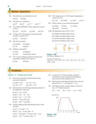 24 Chapter 1 Basic Concepts
1.8 The voltage across a 1.1-kW toaster that produces a
current of 10 A is:
(a) 11 kV (b) 1100 V (c) 110 V (d) 11 V
1.9 Which of these is not an electrical quantity?
(a) charge (b) time (c) voltage
(d) current (e) power
1.10 The dependent source in Fig. 1.22 is:
(a) voltage-controlled current source
(b) voltage-controlled voltage source
(c) current-controlled voltage source
(d) current-controlled current source
Review Questions
1.1 One millivolt is one millionth of a volt.
(a) True (b) False
1.2 The prefix micro stands for:
(a) (b) (c) (d)
1.3 The voltage 2,000,000 V can be expressed in powers
of 10 as:
(a) 2 mV (b) 2 kV (c) 2 MV (d) 2 GV
1.4 A charge of 2 C flowing past a given point each
second is a current of 2 A.
(a) True (b) False
1.5 The unit of current is:
(a) coulomb (b) ampere
(c) volt (d) joule
1.6 Voltage is measured in:
(a) watts (b) amperes
(c) volts (d) joules per second
1.7 A 4-A current charging a dielectric material will
accumulate a charge of 24 C after 6 s.
(a) True (b) False
106
103
103
106
vs
io
6io
+
−
Figure 1.22
For Review Question 1.10.
Answers: 1.1b, 1.2d, 1.3c, 1.4a, 1.5b, 1.6c, 1.7a, 1.8c,
1.9b, 1.10d.
Figure 1.23
For Prob. 1.6.
Problems
q(t) (mC)
t (ms)
0 2 4 6 8 10 12
80
1.4 A current of 3.2 A flows through a conductor.
Calculate how much charge passes through any
cross-section of the conductor in 20 s.
1.5 Determine the total charge transferred over the time
interval of s when A.
1.6 The charge entering a certain element is shown in
Fig. 1.23. Find the current at:
(a) ms (b) ms (c) ms
t  10
t  6
t  1
i(t)  1
2t
0  t  10
Section 1.3 Charge and Current
1.1 How many coulombs are represented by these
amounts of electrons?
(a) (b)
(c) (d)
1.2 Determine the current flowing through an element if
the charge flow is given by
(a) mC
(b) C
(c) nC
(d) pC
(e) C
1.3 Find the charge flowing through a device if the
current is:
(a) A, C
(b) mA,
(c) A, C
(d) A, q(0)  0
i(t)  10e30t
sin 40t
q(0)  2 m
i(t)  20 cos(10t  p6)m
q(0)  0
i(t)  (2t  5)
q(0)  1
i(t)  3
q(t)
q(t)  20e4t
cos 50tm
q(t)  10 sin 120pt
q(t)  (3et
 5e2t
)
q(t)  (8t2
 4t  2)
q(t)  (3t  8)
1.628  1020
2.46  1019
1.24  1018
6.482  1017
ale29559_ch01.qxd 07/08/2008 10:38 AM Page 24
 
