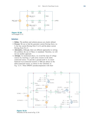 Solution:
1. Define. The problem and solution process are clearly defined.
2. Present. We are to find the generator current flowing from a to
b, the line current flowing from b to B, and the phase current
flowing from B to C.
3. Alternative. Although, there are different approaches to solving
this problem, the use of PSpice is mandated. Therefore, we will
not use another approach.
4. Attempt. As mentioned above, we avoid the loop of voltage
sources by inserting a series resistor in the delta-
connected source. To provide a ground node 0, we insert
balanced wye-connected resistors ( per phase) in the
delta-connected source, as shown in the schematic in
Fig. 12.31. Three IPRINT pseudocomponents with their
1 M
1-m
12.9 PSpice for Three-Phase Circuits 531
208 130° V
208 −110° V
208 10° V
A
B
b
C
c
a
50 Ω
2 Ω
j30 Ω
j5 Ω
− j40 Ω
2 Ω j5 Ω
2 Ω j5 Ω
+
−
+
−
+
−
Figure 12.30
For Example 12.12.
IPRINT
PRINT2
ACPHASE = 130
ACPHASE = 10
ACMAG = 208 V
ACPHASE = –110
V3
L4 30
0.025
C1
1Meg
R8
R1
2
L1
5
R2
2
L2
5
R5 1Meg
R4 1u
R6 1Meg
R7 1u
R9 1u
−
+
V2
−
+
V1
−
+
IPRINT
PRINT3
R10 50
AC = yes
MAG = yes
PHASE = yes
AC = yes
MAG = yes
PHASE = yes
AC = yes
MAG = yes
PHASE = yes
IPRINT
PRINT1
ACMAG = 208 V
ACMAG = 208 V
R3
2
L3
5
Figure 12.31
Schematic for the circuit in Fig. 12.30.
ale29559_ch12.qxd 07/08/2008 12:05 PM Page 531
 