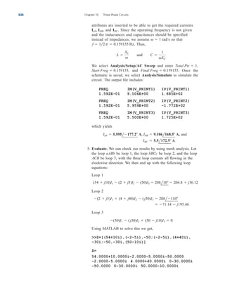 attributes are inserted to be able to get the required currents
and Since the operating frequency is not given
and the inductances and capacitances should be specified
instead of impedances, we assume so that
Thus,
We select Analysis/Setup/AC Sweep and enter
and Once the
schematic is saved, we select Analysis/Simulate to simulate the
circuit. The output file includes:
FREQ IM(V_PRINT1) IP(V_PRINT1)
1.592E-01 9.106E+00 1.685E+02
FREQ IM(V_PRINT2) IP(V_PRINT2)
1.592E-01 5.959E+00 -1.772E+02
FREQ IM(V_PRINT3) IP(V_PRINT3)
1.592E-01 5.500E+00 1.725E+02
which yields
5. Evaluate. We can check our results by using mesh analysis. Let
the loop aABb be loop 1, the loop bBCc be loop 2, and the loop
ACB be loop 3, with the three loop currents all flowing in the
clockwise direction. We then end up with the following loop
equations:
Loop 1
Loop 2
Loop 3
Using MATLAB to solve this we get,
Z=[(54+10i),(-2-5i),-50;(-2-5i),(4+40i),
-30i;-50,-30i,(50-10i)]
Z=
54.0000+10.0000i-2.0000-5.0000i-50.0000
-2.0000-5.0000i 4.0000+40.0000i 0-30.0000i
-50.0000 0-30.0000i 50.0000-10.0000i
(50)I1  ( j30)I2  (50  j10)I3  0
 71.14  j195.46
(2  j5)I1  (4  j40)I2  ( j30)I3  208l110
(54  j10)I1  (2  j5)I2  (50)I3  208l10  204.8  j36.12
IBC  5.5l172.5 A
Iab  5.595l177.2 A, IbB  9.106l168.5 A, and
Final Freq  0.159155.
Start Freq  0.159155,
Total Pts  1,
L 
XL

and C 
1
XC
f  12p  0.159155 Hz.
  1 rad/s
IBC.
Iab, IbB,
532 Chapter 12 Three-Phase Circuits
ale29559_ch12.qxd 07/22/2008 01:38 PM Page 532
 