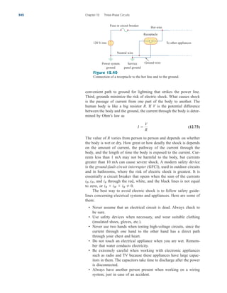 convenient path to ground for lightning that strikes the power line.
Third, grounds minimize the risk of electric shock. What causes shock
is the passage of current from one part of the body to another. The
human body is like a big resistor R. If V is the potential difference
between the body and the ground, the current through the body is deter-
mined by Ohm’s law as
(12.73)
The value of R varies from person to person and depends on whether
the body is wet or dry. How great or how deadly the shock is depends
on the amount of current, the pathway of the current through the
body, and the length of time the body is exposed to the current. Cur-
rents less than 1 mA may not be harmful to the body, but currents
greater than 10 mA can cause severe shock. A modern safety device
is the ground-fault circuit interrupter (GFCI), used in outdoor circuits
and in bathrooms, where the risk of electric shock is greatest. It is
essentially a circuit breaker that opens when the sum of the currents
and through the red, white, and the black lines is not equal
to zero, or
The best way to avoid electric shock is to follow safety guide-
lines concerning electrical systems and appliances. Here are some of
them:
• Never assume that an electrical circuit is dead. Always check to
be sure.
• Use safety devices when necessary, and wear suitable clothing
(insulated shoes, gloves, etc.).
• Never use two hands when testing high-voltage circuits, since the
current through one hand to the other hand has a direct path
through your chest and heart.
• Do not touch an electrical appliance when you are wet. Remem-
ber that water conducts electricity.
• Be extremely careful when working with electronic appliances
such as radio and TV because these appliances have large capac-
itors in them. The capacitors take time to discharge after the power
is disconnected.
• Always have another person present when working on a wiring
system, just in case of an accident.
iR  iW  iB 	 0.
iB
iR, iW,
I 
V
R
542 Chapter 12 Three-Phase Circuits
+
−
Fuse or circuit breaker
120 V rms
Hot wire
Receptacle
To other appliances
Neutral wire
Power system
ground
Service
panel ground
Ground wire
Figure 12.40
Connection of a receptacle to the hot line and to the ground.
ale29559_ch12.qxd 07/08/2008 12:05 PM Page 542
 