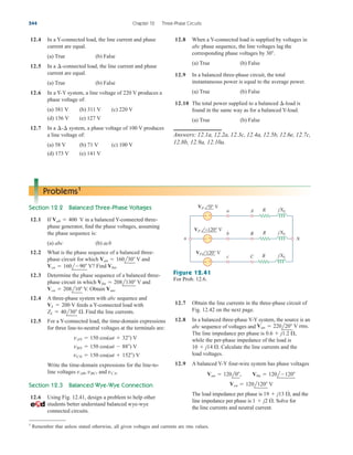 544 Chapter 12 Three-Phase Circuits
12.4 In a Y-connected load, the line current and phase
current are equal.
(a) True (b) False
12.5 In a -connected load, the line current and phase
current are equal.
(a) True (b) False
12.6 In a Y-Y system, a line voltage of 220 V produces a
phase voltage of:
(a) 381 V (b) 311 V (c) 220 V
(d) 156 V (e) 127 V
12.7 In a system, a phase voltage of 100 V produces
a line voltage of:
(a) 58 V (b) 71 V (c) 100 V
(d) 173 V (e) 141 V
¢-¢
¢
12.8 When a Y-connected load is supplied by voltages in
abc phase sequence, the line voltages lag the
corresponding phase voltages by
(a) True (b) False
12.9 In a balanced three-phase circuit, the total
instantaneous power is equal to the average power.
(a) True (b) False
12.10 The total power supplied to a balanced -load is
found in the same way as for a balanced Y-load.
(a) True (b) False
Answers: 12.1a, 12.2a, 12.3c, 12.4a, 12.5b, 12.6e, 12.7c,
12.8b, 12.9a, 12.10a.
¢
30.
Problems1
Section 12.2 Balanced Three-Phase Voltages
12.1 If V in a balanced Y-connected three-
phase generator, find the phase voltages, assuming
the phase sequence is:
(a) abc (b) acb
12.2 What is the phase sequence of a balanced three-
phase circuit for which V and
V? Find
12.3 Determine the phase sequence of a balanced three-
phase circuit in which V and
V. Obtain
12.4 A three-phase system with abc sequence and
V feeds a Y-connected load with
Find the line currents.
12.5 For a Y-connected load, the time-domain expressions
for three line-to-neutral voltages at the terminals are:
Write the time-domain expressions for the line-to-
line voltages and
Section 12.3 Balanced Wye-Wye Connection
12.6 Using Fig. 12.41, design a problem to help other
students better understand balanced wye-wye
connected circuits.
vCA.
vAB, vBC,
vCN  150 cos(t  152) V
vBN  150 cos(t  88) V
vAN  150 cos(t  32) V
ZL  40l30 .
VL  200
Van.
Vcn  208l10
Vbn  208l130
Vbn.
Vcn  160l90
Van  160l30
Vab  400
12.7 Obtain the line currents in the three-phase circuit of
Fig. 12.42 on the next page.
12.8 In a balanced three-phase Y-Y system, the source is an
abc sequence of voltages and
The line impedance per phase is
while the per-phase impedance of the load is
Calculate the line currents and the
load voltages.
12.9 A balanced Y-Y four-wire system has phase voltages
The load impedance per phase is and the
line impedance per phase is Solve for
the line currents and neutral current.
1  j2 .
19  j13 ,
Vcn  120l120 V
Van  120l0, Vbn  120l120
10  j14 .
0.6  j1.2 ,
Van  220l20 V rms.
a A
b B
c C
n N
− +
− +
− +
VP 0° V
VP −120° V
VP 120° V
R jXL
R jXL
R jXL
Figure 12.41
For Prob. 12.6.
1
Remember that unless stated otherwise, all given voltages and currents are rms values.
ale29559_ch12.qxd 07/08/2008 12:05 PM Page 544
 