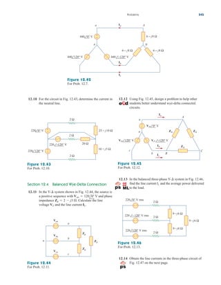 12.10 For the circuit in Fig. 12.43, determine the current in
the neutral line.
12.13 In the balanced three-phase Y- system in Fig. 12.46,
find the line current and the average power delivered
to the load.
IL
¢
Problems 545
+
−
A
N
n
a
440 0° V
440 120° V 440 −120° V
+
− −
+
6 − j8 Ω 6 − j8 Ω
6 − j8 Ω
Ia
Ib
Ic
Figure 12.42
For Prob. 12.7.
+
−
+
−
− +
2 Ω
2 Ω
20 Ω
2 Ω
220 −120° V
220 120° V
10 + j5 Ω
25 − j10 Ω
220 0° V
Figure 12.43
For Prob. 12.10.
Section 12.4 Balanced Wye-Delta Connection
12.11 In the Y- system shown in Fig. 12.44, the source is
a positive sequence with V and phase
impedance Calculate the line
voltage and the line current IL.
VL
Zp  2  j3 .
Van  120l0
¢
− +
Zp
Zp
Zp
Vbn
− +
Van
− +
Vcn
n
b
a
c
Figure 12.44
For Prob. 12.11.
12.12 Using Fig. 12.45, design a problem to help other
students better understand wye-delta connected
circuits.
Z∆
A
C
c
B
a
+
−
+
−
Ia
Ib
Ic
+
−
n
b
Z∆ Z∆
VP 0° V
VP 120° V VP −120° V
Figure 12.45
For Prob. 12.12.
− +
− +
− +
220 ⫺120° V rms
220 120° V rms
220 0° V rms
2 Ω
2 Ω
2 Ω
9⫺j6 Ω
9⫺j6 Ω
9⫺j6 Ω
Figure 12.46
For Prob. 12.13.
12.14 Obtain the line currents in the three-phase circuit of
Fig. 12.47 on the next page.
ale29559_ch12.qxd 07/08/2008 12:05 PM Page 545
 