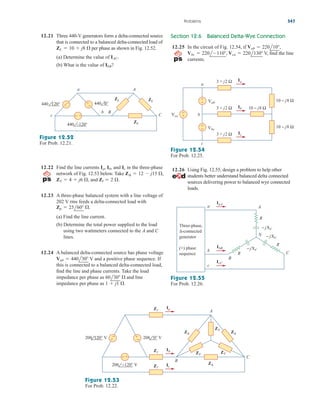 12.21 Three 440-V generators form a delta-connected source
that is connected to a balanced delta-connected load of
per phase as shown in Fig. 12.52.
(a) Determine the value of
(b) What is the value of ?
IbB
IAC.
ZL  10  j8 
Section 12.6 Balanced Delta-Wye Connection
12.25 In the circuit of Fig. 12.54, if
V, find the line
currents.
Vbc  220l110, Vca  220l130
Vab  220l10,
Problems 547
440 0°
440 120°
440 –120°
+
−
a
c
b B
ZL ZL
ZL
A
C
+
+ −
−
Figure 12.52
For Prob. 12.21.
12.22 Find the line currents and in the three-phase
network of Fig. 12.53 below. Take
and
12.23 A three-phase balanced system with a line voltage of
202 V rms feeds a delta-connected load with
(a) Find the line current.
(b) Determine the total power supplied to the load
using two wattmeters connected to the A and C
lines.
12.24 A balanced delta-connected source has phase voltage
V and a positive phase sequence. If
this is connected to a balanced delta-connected load,
find the line and phase currents. Take the load
impedance per phase as and line
impedance per phase as 1  j1 .
60l30 
Vab  440l30
Zp  25l60 .
Zl  2 .
ZY  4  j6 ,
Z¢  12  j15 ,
Ic
Ia, Ib,
Figure 12.53
For Prob. 12.22.
Figure 12.54
For Prob. 12.25.
A
C
B
Ia
Ib
Ic
+
−
+
−
− +
208 0° V
208 −120° V
208 120° V
Zl
Zl
Zl
ZY
ZY
Z∆ Z∆
Z∆
ZY
b
c
a
3 + j2 Ω
3 + j2 Ω 10 − j8 Ω
10 − j8 Ω
10 − j8 Ω
3 + j2 Ω
+
−
+
−
+
−
Vca
Vab
Vbc
Ib
Ic
Ia
12.26 Using Fig. 12.55, design a problem to help other
students better understand balanced delta connected
sources delivering power to balanced wye connected
loads.
N
IbB
IcC
IaA
R
R
R
− jXC
− jXC
− jXC
a
b
c
A
C
B
Three-phase,
∆-connected
generator
(+) phase
sequence
Figure 12.55
For Prob. 12.26.
ale29559_ch12.qxd 07/08/2008 12:05 PM Page 547
 