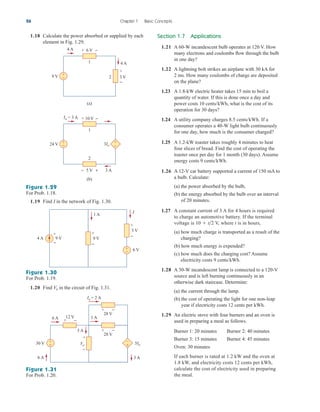 1.19 Find I in the network of Fig. 1.30.
26 Chapter 1 Basic Concepts
Figure 1.29
For Prob. 1.18.
Figure 1.30
For Prob. 1.19.
1.20 Find in the circuit of Fig. 1.31.
Vo
4 A
9 V
(a)
4 A
3 V
2
6 V
1
+
−
+
−
+ −
10 V
+ −
Io = 3 A
3Io
24 V
(b)
5 V 3 A
1
2
+
−
− +
+
−
Section 1.7 Applications
1.21 A 60-W incandescent bulb operates at 120 V. How
many electrons and coulombs flow through the bulb
in one day?
1.22 A lightning bolt strikes an airplane with 30 kA for
2 ms. How many coulombs of charge are deposited
on the plane?
1.23 A 1.8-kW electric heater takes 15 min to boil a
quantity of water. If this is done once a day and
power costs 10 cents/kWh, what is the cost of its
operation for 30 days?
1.24 A utility company charges 8.5 cents/kWh. If a
consumer operates a 40-W light bulb continuously
for one day, how much is the consumer charged?
1.25 A 1.2-kW toaster takes roughly 4 minutes to heat
four slices of bread. Find the cost of operating the
toaster once per day for 1 month (30 days). Assume
energy costs 9 cents/kWh.
1.26 A 12-V car battery supported a current of 150 mA to
a bulb. Calculate:
(a) the power absorbed by the bulb,
(b) the energy absorbed by the bulb over an interval
of 20 minutes.
1.27 A constant current of 3 A for 4 hours is required
to charge an automotive battery. If the terminal
voltage is V, where t is in hours,
(a) how much charge is transported as a result of the
charging?
(b) how much energy is expended?
(c) how much does the charging cost? Assume
electricity costs 9 cents/kWh.
1.28 A 30-W incandescent lamp is connected to a 120-V
source and is left burning continuously in an
otherwise dark staircase. Determine:
(a) the current through the lamp.
(b) the cost of operating the light for one non-leap
year if electricity costs 12 cents per kWh.
1.29 An electric stove with four burners and an oven is
used in preparing a meal as follows.
Burner 1: 20 minutes Burner 2: 40 minutes
Burner 3: 15 minutes Burner 4: 45 minutes
Oven: 30 minutes
If each burner is rated at 1.2 kW and the oven at
1.8 kW, and electricity costs 12 cents per kWh,
calculate the cost of electricity used in preparing
the meal.
10  t2
9 V 9 V
4 A
1 A
I
+
−
3 V
6 V
+
−
+
−
+
−
Figure 1.31
For Prob. 1.20.
6 A
6 A
1 A
3 A
3 A
Vo 5Io
Io = 2 A
28 V
12 V
+
−
+ −
28 V
+ −
+ −
30 V
–
+
+
−
1.18 Calculate the power absorbed or supplied by each
element in Fig. 1.29.
ale29559_ch01.qxd 07/08/2008 10:38 AM Page 26
 