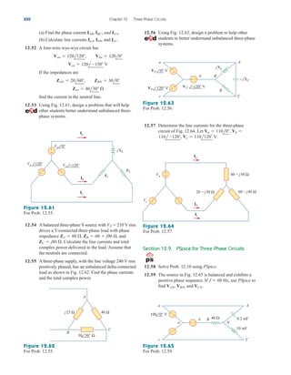 (a) Find the phase current
(b) Calculate line currents and
12.52 A four-wire wye-wye circuit has
If the impedances are
find the current in the neutral line.
12.53 Using Fig. 12.61, design a problem that will help
other students better understand unbalanced three-
phase systems.
Zcn  40l30 
ZAN  20l60, ZBN  30l0
Vcn  120l120 V
Van  120l120, Vbn  120l0
IcC.
IaA, IbB,
IAB, IBC, and ICA. 12.56 Using Fig. 12.63, design a problem to help other
students to better understand unbalanced three-phase
systems.
550 Chapter 12 Three-Phase Circuits
+
−
Ib
Ic
Ia
Vp −120°
Vp 120°
Vp 0°
+
− −
+
jXL
R2
R1
Figure 12.61
For Prob. 12.53.
12.54 A balanced three-phase Y-source with
drives a Y-connected three-phase load with phase
impedance and
Calculate the line currents and total
complex power delivered to the load. Assume that
the neutrals are connected.
12.55 A three-phase supply, with the line voltage 240 V rms
positively phased, has an unbalanced delta-connected
load as shown in Fig. 12.62. Find the phase currents
and the total complex power.
ZC  j80 .
ZA  80 , ZB  60  j90 ,
VP 210 V rms
40 Ω
j25 Ω
A
C
B
30 30° Ω
Figure 12.62
For Prob. 12.55.
VP 0° V
VP 120° V VP –120° V
−
−
−
+
+
+
a
b B
c
A
C
R
jXL
− jXC
Figure 12.63
For Prob. 12.56.
12.57 Determine the line currents for the three-phase
circuit of Fig. 12.64. Let
Vc  110l120 V.
110l120,
Va  110l0, Vb 
Ib
Ic
Ia
20 + j30 Ω
80 + j50 Ω
60 – j40 Ω
Vc
Va
+
−
+
− −
+
Figure 12.64
For Prob. 12.57.
Section 12.9 PSpice for Three-Phase Circuits
12.58 Solve Prob. 12.10 using PSpice.
12.59 The source in Fig. 12.65 is balanced and exhibits a
positive phase sequence. If Hz, use PSpice to
find and VCN.
VAN, VBN,
f  60
100 0° V
−
−
−
+
+
+
a
b B
c
A
C
40 Ω
n N
0.2 mF
10 mF
Figure 12.65
For Prob. 12.59.
ale29559_ch12.qxd 07/08/2008 12:05 PM Page 550
 