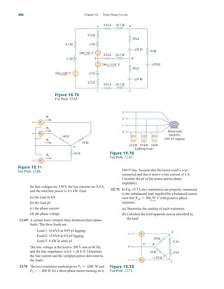 the line voltages are 330 V, the line currents are 8.4 A,
and the total line power is 4.5 kW. Find:
(a) the load in VA
(b) the load pf
(c) the phase current
(d) the phase voltage
12.69 A certain store contains three balanced three-phase
loads. The three loads are:
Load 1: 16 kVA at 0.85 pf lagging
Load 2: 12 kVA at 0.6 pf lagging
Load 3: 8 kW at unity pf
The line voltage at the load is 208 V rms at 60 Hz,
and the line impedance is Determine
the line current and the complex power delivered to
the loads.
12.70 The two-wattmeter method gives W and
W for a three-phase motor running on a
P2  400
P1  1200
0.4  j0.8 .
240-V line. Assume that the motor load is wye-
connected and that it draws a line current of 6 A.
Calculate the pf of the motor and its phase
impedance.
12.71 In Fig. 12.73, two wattmeters are properly connected
to the unbalanced load supplied by a balanced source
such that V with positive phase
sequence.
(a) Determine the reading of each wattmeter.
(b) Calculate the total apparent power absorbed by
the load.
Vab  208l0
552 Chapter 12 Three-Phase Circuits
A
b
c
a 0.6 Ω
0.2 Ω
0.2 Ω
30 Ω
j0.5 Ω
j1 Ω
j1 Ω
−j20 Ω
j0.5 Ω
j0.5 Ω
0.2 Ω
j1 Ω
0.6 Ω
0.6 Ω
30 Ω
−j20 Ω
+
−
+
−
+
−
B
C
240 130° V
240 −110° V
240 10° V
30 Ω
−j20 Ω
Figure 12.70
For Prob. 12.65.
n
I2
In
I3
I1
40 Ω
48 Ω
60 Ω
W1
W2
W3
a
b
c
d
24 kW 15 kW 9 kW
Motor load
260 kVA,
0.85 pf, lagging
Lighting loads
Figure 12.71
For Prob. 12.66.
Figure 12.72
For Prob. 12.67.
a
b
0 B
c
A
C
10 Ω
12 Ω
20 Ω
j5 Ω
− j10 Ω
W1
W2
Figure 12.73
For Prob. 12.71.
ale29559_ch12.qxd 07/08/2008 12:06 PM Page 552
 
