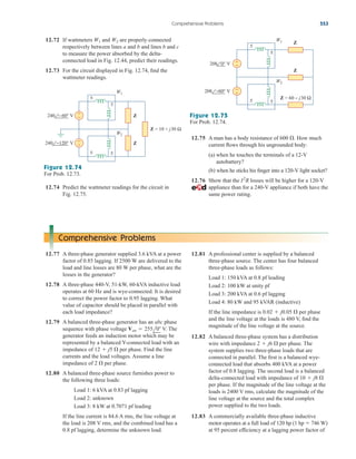 12.72 If wattmeters and are properly connected
respectively between lines a and b and lines b and c
to measure the power absorbed by the delta-
connected load in Fig. 12.44, predict their readings.
12.73 For the circuit displayed in Fig. 12.74, find the
wattmeter readings.
W2
W1
Comprehensive Problems 553
Z
Z
Z = 10 + j30 Ω
+
−
+
−
240 − 60° V
240 −120° V
±
±
±
±
W1
W2
Figure 12.74
For Prob. 12.73.
12.74 Predict the wattmeter readings for the circuit in
Fig. 12.75.
Z
Z
Z = 60 − j30 Ω
+
−
+
−
208 0° V
208 −60° V
±
±
±
±
W1
W2
Figure 12.75
For Prob. 12.74.
12.75 A man has a body resistance of How much
current flows through his ungrounded body:
(a) when he touches the terminals of a 12-V
autobattery?
(b) when he sticks his finger into a 120-V light socket?
12.76 Show that the losses will be higher for a 120-V
appliance than for a 240-V appliance if both have the
same power rating.
I2
R
600 .
Comprehensive Problems
12.77 A three-phase generator supplied 3.6 kVA at a power
factor of 0.85 lagging. If 2500 W are delivered to the
load and line losses are 80 W per phase, what are the
losses in the generator?
12.78 A three-phase 440-V, 51-kW, 60-kVA inductive load
operates at 60 Hz and is wye-connected. It is desired
to correct the power factor to 0.95 lagging. What
value of capacitor should be placed in parallel with
each load impedance?
12.79 A balanced three-phase generator has an abc phase
sequence with phase voltage V. The
generator feeds an induction motor which may be
represented by a balanced Y-connected load with an
impedance of per phase. Find the line
currents and the load voltages. Assume a line
impedance of per phase.
12.80 A balanced three-phase source furnishes power to
the following three loads:
Load 1: 6 kVA at 0.83 pf lagging
Load 2: unknown
Load 3: 8 kW at 0.7071 pf leading
If the line current is 84.6 A rms, the line voltage at
the load is 208 V rms, and the combined load has a
0.8 pf lagging, determine the unknown load.
2 
12  j5 
Van  255l0
12.81 A professional center is supplied by a balanced
three-phase source. The center has four balanced
three-phase loads as follows:
Load 1: 150 kVA at 0.8 pf leading
Load 2: 100 kW at unity pf
Load 3: 200 kVA at 0.6 pf lagging
Load 4: 80 kW and 95 kVAR (inductive)
If the line impedance is per phase
and the line voltage at the loads is 480 V, find the
magnitude of the line voltage at the source.
12.82 A balanced three-phase system has a distribution
wire with impedance per phase. The
system supplies two three-phase loads that are
connected in parallel. The first is a balanced wye-
connected load that absorbs 400 kVA at a power
factor of 0.8 lagging. The second load is a balanced
delta-connected load with impedance of
per phase. If the magnitude of the line voltage at the
loads is 2400 V rms, calculate the magnitude of the
line voltage at the source and the total complex
power supplied to the two loads.
12.83 A commercially available three-phase inductive
motor operates at a full load of 120 hp (1 hp  746 W)
at 95 percent efficiency at a lagging power factor of
10  j8 
2  j6 
0.02  j0.05 
ale29559_ch12.qxd 07/08/2008 12:06 PM Page 553
 
