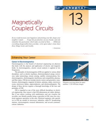 555
Magnetically
Coupled Circuits
If you would increase your happiness and prolong your life, forget your
neighbor’s faults . . . . Forget the peculiarities of your friends, and only
remember the good points which make you fond of them . . . . Obliterate
everything disagreeable from yesterday; write upon today’s clean sheet
those things lovely and lovable.
—Anonymous
c h a p t e r
13
Enhancing Your Career
Career in Electromagnetics
Electromagnetics is the branch of electrical engineering (or physics)
that deals with the analysis and application of electric and magnetic
fields. In electromagnetics, electric circuit analysis is applied at low
frequencies.
The principles of electromagnetics (EM) are applied in various allied
disciplines, such as electric machines, electromechanical energy conver-
sion, radar meteorology, remote sensing, satellite communications, bio-
electromagnetics, electromagnetic interference and compatibility, plasmas,
and fiber optics. EM devices include electric motors and generators, trans-
formers, electromagnets, magnetic levitation, antennas, radars, microwave
ovens, microwave dishes, superconductors, and electrocardiograms. The
design of these devices requires a thorough knowledge of the laws and
principles of EM.
EM is regarded as one of the more difficult disciplines in electri-
cal engineering. One reason is that EM phenomena are rather abstract.
But if one enjoys working with mathematics and can visualize the
invisible, one should consider being a specialist in EM, since few elec-
trical engineers specialize in this area. Electrical engineers who special-
ize in EM are needed in microwave industries, radio/TV broadcasting
stations, electromagnetic research laboratories, and several communi-
cations industries.
Telemetry receiving station for space
satellites. © DV169/Getty Images
ale29559_ch13.qxd 07/14/2008 01:00 PM Page 555
 