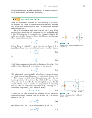 important applications, we look at transformers as isolating and match-
ing devices and their use in power distribution.
Mutual Inductance
When two inductors (or coils) are in a close proximity to each other,
the magnetic flux caused by current in one coil links with the other
coil, thereby inducing voltage in the latter. This phenomenon is known
as mutual inductance.
Let us first consider a single inductor, a coil with N turns. When
current i flows through the coil, a magnetic flux is produced around
it (Fig. 13.1). According to Faraday’s law, the voltage induced in the
coil is proportional to the number of turns N and the time rate of change
of the magnetic flux ; that is,
(13.1)
But the flux is produced by current i so that any change in is
caused by a change in the current. Hence, Eq. (13.1) can be written as
(13.2)
or
(13.3)
which is the voltage-current relationship for the inductor. From Eqs. (13.2)
and (13.3), the inductance L of the inductor is thus given by
(13.4)
This inductance is commonly called self-inductance, because it relates
the voltage induced in a coil by a time-varying current in the same coil.
Now consider two coils with self-inductances and that are
in close proximity with each other (Fig. 13.2). Coil 1 has turns,
while coil 2 has turns. For the sake of simplicity, assume that the
second inductor carries no current. The magnetic flux emanating
from coil 1 has two components: one component links only coil 1,
and another component links both coils. Hence,
(13.5)
Although the two coils are physically separated, they are said to be
magnetically coupled. Since the entire flux links coil 1, the voltage
induced in coil 1 is
(13.6)
Only flux links coil 2, so the voltage induced in coil 2 is
(13.7)
v2  N2
df12
dt
f12
v1  N1
df1
dt
f1
f1  f11  f12
f12
f11
f1
N2
N1
L2
L1
L  N
df
di
v  L
di
dt
v  N
df
di
di
dt
f
f
v  N
df
dt
f
v
f
13.2
13.2 Mutual Inductance 557
i(t) v
+
−

Figure 13.1
Magnetic flux produced by a single coil
with N turns.
i1(t) v1
+
−
v2
+
−
11
12
L1 L2
N1 turns N2 turns
Figure 13.2
Mutual inductance of coil 2 with
respect to coil 1.
M21
ale29559_ch13.qxd 07/10/2008 03:59 PM Page 557
 
