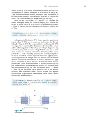 and we refer to M as the mutual inductance between the two coils. Like
self-inductance L, mutual inductance M is measured in henrys (H).
Keep in mind that mutual coupling only exists when the inductors or
coils are in close proximity, and the circuits are driven by time-varying
sources. We recall that inductors act like short circuits to dc.
From the two cases in Figs. 13.2 and 13.3, we conclude that
mutual inductance results if a voltage is induced by a time-varying
current in another circuit. It is the property of an inductor to produce
a voltage in reaction to a time-varying current in another inductor near
it. Thus,
13.2 Mutual Inductance 559
Mutual inductance is the ability of one inductor to induce a voltage
across a neighboring inductor, measured in henrys (H).
Although mutual inductance M is always a positive quantity, the
mutual voltage may be negative or positive, just like the self-
induced voltage However, unlike the self-induced
whose polarity is determined by the reference direction of the current
and the reference polarity of the voltage (according to the passive sign
convention), the polarity of mutual voltage is not easy to deter-
mine, because four terminals are involved. The choice of the correct
polarity for is made by examining the orientation or particu-
lar way in which both coils are physically wound and applying Lenz’s
law in conjunction with the right-hand rule. Since it is inconvenient to
show the construction details of coils on a circuit schematic, we apply
the dot convention in circuit analysis. By this convention, a dot is
placed in the circuit at one end of each of the two magnetically cou-
pled coils to indicate the direction of the magnetic flux if current enters
that dotted terminal of the coil. This is illustrated in Fig. 13.4. Given
a circuit, the dots are already placed beside the coils so that we need
not bother about how to place them. The dots are used along with the
dot convention to determine the polarity of the mutual voltage. The dot
convention is stated as follows:
M didt
M didt
L didt,
L didt.
M didt
If a current enters the dotted terminal of one coil, the reference polarity
of the mutual voltage in the second coil is positive at the dotted
terminal of the second coil.
i1
21
11 22
12
v1
+
−
i2
Coil 1 Coil 2
v2
+
−
Figure 13.4
Illustration of the dot convention.
ale29559_ch13.qxd 07/10/2008 03:59 PM Page 559
 