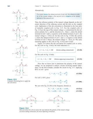 Alternatively,
560 Chapter 13 Magnetically Coupled Circuits
If a current leaves the dotted terminal of one coil, the reference polar-
ity of the mutual voltage in the second coil is negative at the dotted
terminal of the second coil.
Thus, the reference polarity of the mutual voltage depends on the ref-
erence direction of the inducing current and the dots on the coupled
coils. Application of the dot convention is illustrated in the four pairs
of mutually coupled coils in Fig. 13.5. For the coupled coils in
Fig. 13.5(a), the sign of the mutual voltage is determined by the ref-
erence polarity for and the direction of . Since enters the dotted
terminal of coil 1 and is positive at the dotted terminal of coil 2, the
mutual voltage is . For the coils in Fig. 13.5(b), the current
enters the dotted terminal of coil 1 and is negative at the dotted
terminal of coil 2. Hence, the mutual voltage is . The same
reasoning applies to the coils in Fig. 13.5(c) and 13.5(d).
Figure 13.6 shows the dot convention for coupled coils in series.
For the coils in Fig. 13.6(a), the total inductance is
(13.18)
For the coils in Fig. 13.6(b),
(13.19)
Now that we know how to determine the polarity of the mutual
voltage, we are prepared to analyze circuits involving mutual induc-
tance. As the first example, consider the circuit in Fig. 13.7. Applying
KVL to coil 1 gives
(13.20a)
For coil 2, KVL gives
(13.20b)
We can write Eq. (13.20) in the frequency domain as
(13.21a)
(13.21b)
V2  jMI1  (R2  jL2)I2
V1  (R1  jL1)I1  jMI2
v2  i2R2  L2
di2
dt
 M
di1
dt
v1  i1R1  L1
di1
dt
 M
di2
dt
L  L1  L2  2M (Series-opposing connection)
L  L1  L2  2M (Series-aiding connection)
M di1dt
v2
i1
M di1dt
v2
i1
i1
v2
v2
+
−
M
i1
v2 = M
di1
dt
(a)
+
−
M
i1
v2 = –M
di1
dt
v1 = –M
di2
dt
(b)
+
−
M
(c)
(d)
i2
v1 = M
di2
dt
+
−
M
i2
Figure 13.5
Examples illustrating how to apply the
dot convention.
i i
L1 L2
M
(+)
(a)
i i
L1 L2
M
(−)
(b)
Figure 13.6
Dot convention for coils in series; the sign indicates the polarity of the mutual voltage:
(a) series-aiding connection, (b) series-opposing connection.
ale29559_ch13.qxd 07/10/2008 03:59 PM Page 560
 