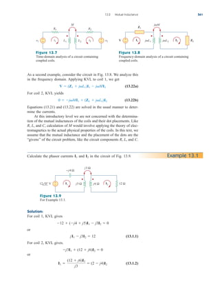 As a second example, consider the circuit in Fig. 13.8. We analyze this
in the frequency domain. Applying KVL to coil 1, we get
(13.22a)
For coil 2, KVL yields
(13.22b)
Equations (13.21) and (13.22) are solved in the usual manner to deter-
mine the currents.
At this introductory level we are not concerned with the determina-
tion of the mutual inductances of the coils and their dot placements. Like
R, L, and C, calculation of M would involve applying the theory of elec-
tromagnetics to the actual physical properties of the coils. In this text, we
assume that the mutual inductance and the placement of the dots are the
“givens’’ of the circuit problem, like the circuit components R, L, and C.
0  jMI1  (ZL  jL2)I2
V  (Z1  jL1)I1  jMI2
13.2 Mutual Inductance 561
v1 v2
R1 R2
+
− L1 L2
i1 i2
M
+
− V ZL
Z1
+
− jL1 jL2
I1 I2
jM
Figure 13.7
Time-domain analysis of a circuit containing
coupled coils.
Figure 13.8
Frequency-domain analysis of a circuit containing
coupled coils.
Calculate the phasor currents and in the circuit of Fig. 13.9.
I2
I1 Example 13.1
V 12 Ω
−j4 Ω
+
− j5 Ω j6 Ω
I1 I2
j3 Ω
12 0°
Figure 13.9
For Example 13.1.
Solution:
For coil 1, KVL gives
or
(13.1.1)
For coil 2, KVL gives.
or
(13.1.2)
I1 
(12  j6)I2
j3
 (2  j4)I2
j3I1  (12  j6)I2  0
jI1  j3I2  12
12  (j4  j5)I1  j3I2  0
ale29559_ch13.qxd 07/10/2008 03:59 PM Page 561
 