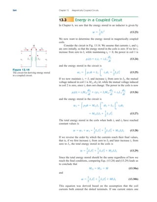 Energy in a Coupled Circuit
In Chapter 6, we saw that the energy stored in an inductor is given by
(13.23)
We now want to determine the energy stored in magnetically coupled
coils.
Consider the circuit in Fig. 13.14. We assume that currents and
are zero initially, so that the energy stored in the coils is zero. If we let
increase from zero to while maintaining , the power in coil 1 is
(13.24)
and the energy stored in the circuit is
(13.25)
If we now maintain and increase from zero to the mutual
voltage induced in coil 1 is while the mutual voltage induced
in coil 2 is zero, since does not change. The power in the coils is now
(13.26)
and the energy stored in the circuit is
(13.27)
The total energy stored in the coils when both and have reached
constant values is
(13.28)
If we reverse the order by which the currents reach their final values,
that is, if we first increase from zero to and later increase from
zero to the total energy stored in the coils is
(13.29)
Since the total energy stored should be the same regardless of how we
reach the final conditions, comparing Eqs. (13.28) and (13.29) leads us
to conclude that
(13.30a)
and
(13.30b)
This equation was derived based on the assumption that the coil
currents both entered the dotted terminals. If one current enters one
w 
1
2
L1I1
2

1
2
L2I2
2
 MI1I2
M12  M21  M
w 
1
2
L1I1
2

1
2
L2I2
2
 M21I1I2
I1,
i1
I2
i2
w  w1  w2 
1
2
L1I1
2

1
2
L2I2
2
 M12I1I2
i2
i1
 M12I1I2 
1
2
L2I2
2
w2   p2dt  M12 I1 
I2
0
di2  L2 
I2
0
i2 di2
p2(t)  i1M12
di2
dt
 i2v2  I1M12
di2
dt
 i2L2
di2
dt
i1
M12 di2dt,
I2,
i2
i1  I1
w1  p1 dt  L1 
I1
0
i1 di1 
1
2
L1I1
2
p1(t)  v1i1  i1L1
di1
dt
i2  0
I1
i1
i2
i1
w 
1
2
Li2
13.3
564 Chapter 13 Magnetically Coupled Circuits
+
−
M
i1
v1
+
−
v2
i2
L1 L2
Figure 13.14
The circuit for deriving energy stored
in a coupled circuit.
ale29559_ch13.qxd 07/10/2008 03:59 PM Page 564
 
