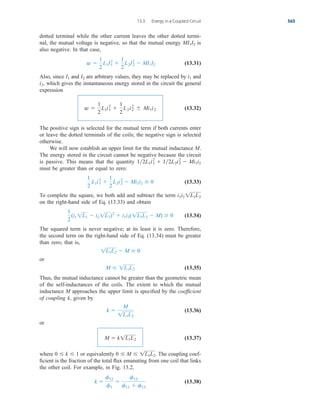 dotted terminal while the other current leaves the other dotted termi-
nal, the mutual voltage is negative, so that the mutual energy is
also negative. In that case,
(13.31)
Also, since and are arbitrary values, they may be replaced by and
which gives the instantaneous energy stored in the circuit the general
expression
(13.32)
The positive sign is selected for the mutual term if both currents enter
or leave the dotted terminals of the coils; the negative sign is selected
otherwise.
We will now establish an upper limit for the mutual inductance M.
The energy stored in the circuit cannot be negative because the circuit
is passive. This means that the quantity
must be greater than or equal to zero:
(13.33)
To complete the square, we both add and subtract the term
on the right-hand side of Eq. (13.33) and obtain
(13.34)
The squared term is never negative; at its least it is zero. Therefore,
the second term on the right-hand side of Eq. (13.34) must be greater
than zero; that is,
or
(13.35)
Thus, the mutual inductance cannot be greater than the geometric mean
of the self-inductances of the coils. The extent to which the mutual
inductance M approaches the upper limit is specified by the coefficient
of coupling k, given by
(13.36)
or
(13.37)
where or equivalently The coupling coef-
ficient is the fraction of the total flux emanating from one coil that links
the other coil. For example, in Fig. 13.2,
(13.38)
k 
f12
f1

f12
f11  f12
0  M  1L1L2.
0  k  1
M  k1L1L2
k 
M
1L1L2
M  1L1L2
1L1L2  M  0
1
2
(i1 1L1  i2 1L2)2
 i1i2(1L1L2  M)  0
i1i2 1L1L2
1
2
L1i1
2

1
2
L2i2
2
 Mi1i2  0
12L1i1
2
 12L2i2
2
 Mi1i2
w 
1
2
L1i1
2

1
2
L2i2
2
	 Mi1i2
i2,
i1
I2
I1
w 
1
2
L1I1
2

1
2
L2I2
2
 MI1I2
MI1I2
13.3 Energy in a Coupled Circuit 565
ale29559_ch13.qxd 07/10/2008 03:59 PM Page 565
 