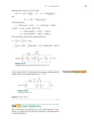 Substituting this into Eq. (13.3.1) yields
and
In the time-domain,
At time , and
The total energy stored in the coupled inductors is

1
2
(5)(3.389)2

1
2
(4)(2.824)2
 2.5(3.389)(2.824)  20.73 J
w 
1
2
L1i1
2

1
2
L2i2
2
 Mi1i2
i2  3.254 cos(229.2  160.6)  2.824 A
i1  3.905 cos(229.2  19.4)  3.389 A
t  1 s, 4t  4 rad  229.2
i1  3.905 cos(4t  19.4), i2  3.254 cos(4t  160.6)
I1  1.2I2  3.905l19.4 A
I2(12  j14)  60l30 1 I2  3.254l160.6 A
13.4 Linear Transformers 567
V
10 Ω
+
− j20 Ω j16 Ω
I1 I2
j10 Ω
−j4 Ω
60 30°
Figure 13.17
Frequency-domain equivalent of the circuit in Fig. 13.16.
For the circuit in Fig. 13.18, determine the coupling coefficient and the
energy stored in the coupled inductors at t  1.5 s.
Practice Problem 13.3
40 cos 2t V
4 Ω
+
− 2 H 1 H
1 H
2 Ω
F
1
8
Figure 13.18
For Practice Prob. 13.3.
Answer: 0.7071, 39.4 J.
Linear Transformers
Here we introduce the transformer as a new circuit element. A trans-
former is a magnetic device that takes advantage of the phenomenon
of mutual inductance.
13.4
ale29559_ch13.qxd 07/10/2008 03:59 PM Page 567
 