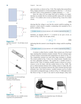 sign convention, as shown in Fig. 2.1(b). This implies that current flows
from a higher potential to a lower potential in order for . If cur-
rent flows from a lower potential to a higher potential, .
Since the value of R can range from zero to infinity, it is impor-
tant that we consider the two extreme possible values of R. An element
with is called a short circuit, as shown in Fig. 2.2(a). For a short
circuit,
(2.5)
showing that the voltage is zero but the current could be anything. In
practice, a short circuit is usually a connecting wire assumed to be a
perfect conductor. Thus,
A short circuit is a circuit element with resistance approaching zero.
Similarly, an element with is known as an open circuit, as
shown in Fig. 2.2(b). For an open circuit,
(2.6)
indicating that the current is zero though the voltage could be anything.
Thus,
An open circuit is a circuit element with resistance approaching infinity.
A resistor is either fixed or variable. Most resistors are of the fixed
type, meaning their resistance remains constant. The two common types
of fixed resistors (wirewound and composition) are shown in Fig. 2.3.
The composition resistors are used when large resistance is needed.
The circuit symbol in Fig. 2.1(b) is for a fixed resistor. Variable resis-
tors have adjustable resistance. The symbol for a variable resistor is
shown in Fig. 2.4(a). A common variable resistor is known as a poten-
tiometer or pot for short, with the symbol shown in Fig. 2.4(b). The
pot is a three-terminal element with a sliding contact or wiper. By slid-
ing the wiper, the resistances between the wiper terminal and the fixed
terminals vary. Like fixed resistors, variable resistors can be of either
wirewound or composition type, as shown in Fig. 2.5. Although resistors
like those in Figs. 2.3 and 2.5 are used in circuit designs, today most
i  lim
RS
v
R
 0
R  
v  iR  0
R  0
v  i R
v  i R
32 Chapter 2 Basic Laws
(a)
(b)
R = 0
i
R = ∞
i = 0
v = 0
+
−
v
+
−
Figure 2.2
(a) Short circuit , (b) Open circuit
.
(R  )
(R  0)
(a)
(b)
Figure 2.3
Fixed resistors: (a) wirewound type,
(b) carbon film type.
Courtesy of Tech America.
(a) (b)
Figure 2.4
Circuit symbol for: (a) a variable resistor
in general, (b) a potentiometer.
(a) (b)
Figure 2.5
Variable resistors: (a) composition type, (b) slider pot.
Courtesy of Tech America.
ale29559_ch02.qxd 07/21/2008 10:49 AM Page 32
 