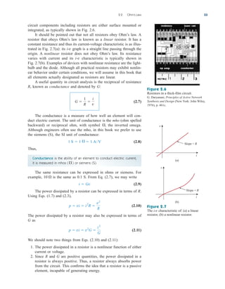 circuit components including resistors are either surface mounted or
integrated, as typically shown in Fig. 2.6.
It should be pointed out that not all resistors obey Ohm’s law. A
resistor that obeys Ohm’s law is known as a linear resistor. It has a
constant resistance and thus its current-voltage characteristic is as illus-
trated in Fig. 2.7(a): its i-v graph is a straight line passing through the
origin. A nonlinear resistor does not obey Ohm’s law. Its resistance
varies with current and its i-v characteristic is typically shown in
Fig. 2.7(b). Examples of devices with nonlinear resistance are the light-
bulb and the diode. Although all practical resistors may exhibit nonlin-
ear behavior under certain conditions, we will assume in this book that
all elements actually designated as resistors are linear.
A useful quantity in circuit analysis is the reciprocal of resistance
R, known as conductance and denoted by G:
(2.7)
The conductance is a measure of how well an element will con-
duct electric current. The unit of conductance is the mho (ohm spelled
backward) or reciprocal ohm, with symbol , the inverted omega.
Although engineers often use the mho, in this book we prefer to use
the siemens (S), the SI unit of conductance:
(2.8)
Thus,
Conductance is the ability of an element to conduct electric current;
it is measured in mhos ( ) or siemens (S).
The same resistance can be expressed in ohms or siemens. For
example, is the same as 0.1 S. From Eq. (2.7), we may write
(2.9)
The power dissipated by a resistor can be expressed in terms of R.
Using Eqs. (1.7) and (2.3),
(2.10)
The power dissipated by a resistor may also be expressed in terms of
G as
(2.11)
We should note two things from Eqs. (2.10) and (2.11):
1. The power dissipated in a resistor is a nonlinear function of either
current or voltage.
2. Since R and G are positive quantities, the power dissipated in a
resistor is always positive. Thus, a resistor always absorbs power
from the circuit. This confirms the idea that a resistor is a passive
element, incapable of generating energy.
p  vi  v2
G 
i2
G
p  vi  i2
R 
v2
R
i  Gv
10 

 1 A/V

1 S  1

G 
1
R

i
v
2.2 Ohm’s Law 33
Figure 2.6
Resistors in a thick-film circuit.
G. Daryanani, Principles of Active Network
Synthesis and Design (New York: John Wiley,
1976), p. 461c.
Slope = R
(a)
v
i
Slope = R
(b)
v
i
Figure 2.7
The i-v characteristic of: (a) a linear
resistor, (b) a nonlinear resistor.
ale29559_ch02.qxd 07/09/2008 11:19 AM Page 33
 