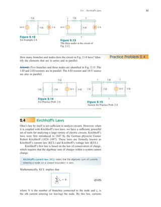 Kirchhoff’s Laws
Ohm’s law by itself is not sufficient to analyze circuits. However, when
it is coupled with Kirchhoff’s two laws, we have a sufficient, powerful
set of tools for analyzing a large variety of electric circuits. Kirchhoff’s
laws were first introduced in 1847 by the German physicist Gustav
Robert Kirchhoff (1824–1887). These laws are formally known as
Kirchhoff’s current law (KCL) and Kirchhoff’s voltage law (KVL).
Kirchhoff’s first law is based on the law of conservation of charge,
which requires that the algebraic sum of charges within a system cannot
change.
Kirchhoff’s current law (KCL) states that the algebraic sum of currents
entering a node (or a closed boundary) is zero.
Mathematically, KCL implies that
(2.13)
where N is the number of branches connected to the node and is
the nth current entering (or leaving) the node. By this law, currents
in
a
N
n1
in  0
2.4
2.4 Kirchhoff’s Laws 37
5 Ω
6 Ω 2 A
10 V +
−
1 2
5 Ω
6 Ω 2 A
10 V +
−
3
Figure 2.12
For Example 2.4. Figure 2.13
The three nodes in the circuit of
Fig. 2.12.
Practice Problem 2.4
How many branches and nodes does the circuit in Fig. 2.14 have? Iden-
tify the elements that are in series and in parallel.
Answer: Five branches and three nodes are identified in Fig. 2.15. The
1- and 2- resistors are in parallel. The 4- resistor and 10-V source
are also in parallel.



5 Ω
1 Ω 2 Ω 4 Ω
10 V
+
−
3 Ω
3
1 Ω 2 Ω 4 Ω
10 V
+
−
1 2
Figure 2.14
For Practice Prob. 2.4. Figure 2.15
Answer for Practice Prob. 2.4.
ale29559_ch02.qxd 07/09/2008 11:19 AM Page 37
 