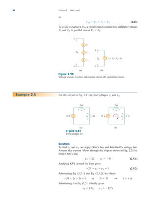 or
(2.23)
To avoid violating KVL, a circuit cannot contain two different voltages
and in parallel unless .
V1  V2
V2
V1
Vab  V1  V2  V3
40 Chapter 2 Basic Laws
Figure 2.20
Voltage sources in series: (a) original circuit, (b) equivalent circuit.
V1
V2
V3
a
b
(a)
VS = V1 + V2 − V3
a
b
(b)
+
−
+
−
+
−
Vab
+
−
Vab
+
−
+
−
For the circuit in Fig. 2.21(a), find voltages and v2.
v1
Example 2.5
Figure 2.21
For Example 2.5.
(a)
20 V +
− 3 Ω
v2
2 Ω
v1
+ −
+
−
(b)
20 V +
− 3 Ω
v2
2 Ω
v1
+ −
+
−
i
Solution:
To find and we apply Ohm’s law and Kirchhoff’s voltage law.
Assume that current i flows through the loop as shown in Fig. 2.21(b).
From Ohm’s law,
(2.5.1)
Applying KVL around the loop gives
(2.5.2)
Substituting Eq. (2.5.1) into Eq. (2.5.2), we obtain
Substituting i in Eq. (2.5.1) finally gives
v1  8 V, v2  12 V
20  2i  3i  0 or 5i  20 1 i  4 A
20  v1  v2  0
v1  2i, v2  3i
v2,
v1
ale29559_ch02.qxd 07/09/2008 11:19 AM Page 40
 