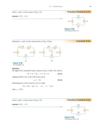 2.4 Kirchhoff’s Laws 41
Practice Problem 2.5
Find and in the circuit of Fig. 2.22.
Answer: 12 V, V.
6
v2
v1
Figure 2.22
For Practice Prob. 2.5.
10 V +
− 8 V
+
−
4 Ω
v1
2 Ω
v2
+ −
+ −
Example 2.6
Determine and i in the circuit shown in Fig. 2.23(a).
vo
Solution:
We apply KVL around the loop as shown in Fig. 2.23(b). The result is
(2.6.1)
Applying Ohm’s law to the 6- resistor gives
(2.6.2)
Substituting Eq. (2.6.2) into Eq. (2.6.1) yields
and V.
vo  48
16  10i  12i  0 1 i  8 A
vo  6i

12  4i  2vo  4  6i  0
Figure 2.23
For Example 2.6.
4 Ω
(a)
12 V
2vo
i
4 V
i
+ −
+
− +
−
4 Ω
(b)
12 V
2vo
4 V
+ −
+
− +
−
6 Ω
vo
6 Ω
vo
+ − + −
Practice Problem 2.6
Find and in the circuit of Fig. 2.24.
Answer: 10 V, V.
5
vo
vx
Figure 2.24
For Practice Prob. 2.6.
35 V 2vx
+
−
+
−
10 Ω
vx
5 Ω
vo
+ −
+ −
ale29559_ch02.qxd 07/09/2008 11:19 AM Page 41
 