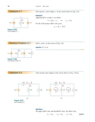 42 Chapter 2 Basic Laws
Find current and voltage in the circuit shown in Fig. 2.25.
Solution:
Applying KCL to node a, we obtain
For the 4- resistor, Ohm’s law gives
vo  4io  24 V

3  0.5io  io 1 io  6 A
vo
io
Example 2.7
a
0.5io 3 A
io
4 Ω
vo
+
−
Figure 2.25
For Example 2.7.
Find and in the circuit of Fig. 2.26.
Answer: 8 V, 4 A.
io
vo
Practice Problem 2.7
Figure 2.26
For Practice Prob. 2.7.
io
4
6 A
io
2 Ω 8 Ω vo
+
−
Find currents and voltages in the circuit shown in Fig. 2.27(a).
Example 2.8
Figure 2.27
For Example 2.8.
8 Ω
30 V +
−
(a)
v1 i2
i3
i1
a
6 Ω
v3
3 Ω
v2
+ −
+
−
+
−
8 Ω
30 V +
−
(b)
v1 i2
i3
i1
a
6 Ω
v3
3 Ω
v2
+ −
+
−
+
−
Loop 2
Loop 1
Solution:
We apply Ohm’s law and Kirchhoff’s laws. By Ohm’s law,
(2.8.1)
v1  8i1, v2  3i2, v3  6i3
ale29559_ch02.qxd 07/09/2008 11:19 AM Page 42
 