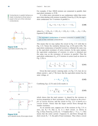 R2 = 0
(a)
R1
i
i1 = 0 i2 = i
R2 = ∞
(b)
R1
i
i1 = i
i2 = 0
Figure 2.33
(a) A shorted circuit, (b) an open circuit.
For example, if four 100- resistors are connected in parallel, their
equivalent resistance is
It is often more convenient to use conductance rather than resist-
ance when dealing with resistors in parallel. From Eq. (2.38), the equiv-
alent conductance for N resistors in parallel is
(2.40)
where
Equation (2.40) states:
The equivalent conductance of resistors connected in parallel is the
sum of their individual conductances.
This means that we may replace the circuit in Fig. 2.31 with that in
Fig. 2.32. Notice the similarity between Eqs. (2.30) and (2.40). The
equivalent conductance of parallel resistors is obtained the same way
as the equivalent resistance of series resistors. In the same manner,
the equivalent conductance of resistors in series is obtained just
the same way as the resistance of resistors in parallel. Thus the
equivalent conductance of N resistors in series (such as shown in
Fig. 2.29) is
(2.41)
Given the total current i entering node a in Fig. 2.31, how do we
obtain current and We know that the equivalent resistor has the
same voltage, or
(2.42)
Combining Eqs. (2.33) and (2.42) results in
(2.43)
which shows that the total current i is shared by the resistors in
inverse proportion to their resistances. This is known as the princi-
ple of current division, and the circuit in Fig. 2.31 is known as a
current divider. Notice that the larger current flows through the
smaller resistance.
As an extreme case, suppose one of the resistors in Fig. 2.31 is
zero, say ; that is, is a short circuit, as shown in
Fig. 2.33(a). From Eq. (2.43), implies that . This
means that the entire current i bypasses and flows through the
short circuit , the path of least resistance. Thus when a circuit
R2  0
R1
i2  i
i1  0,
R2  0
R2
R2  0
i1 
R2 i
R1  R2
, i2 
R1 i
R1  R2
v  iReq 
iR1R2
R1  R2
i2?
i1
1
Geq

1
G1

1
G2

1
G3
 p 
1
GN
Geq
Geq  1Req, G1  1R1, G2  1R2, G3  1R3, p , GN  1RN.
Geq  G1  G2  G3  p  GN
25 .

46 Chapter 2 Basic Laws
Conductances in parallel behave as a
single conductance whose value is
equal to the sum of the individual
conductances.
Figure 2.32
Equivalent circuit to Fig. 2.31.
b
a
v +
− Req or Geq
v
i
ale29559_ch02.qxd 07/09/2008 11:19 AM Page 46
 