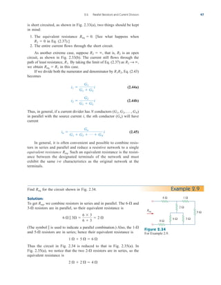 is short circuited, as shown in Fig. 2.33(a), two things should be kept
in mind:
1. The equivalent resistance [See what happens when
in Eq. (2.37).]
2. The entire current flows through the short circuit.
As another extreme case, suppose that is, is an open
circuit, as shown in Fig. 2.33(b). The current still flows through the
path of least resistance, By taking the limit of Eq. (2.37) as
we obtain in this case.
If we divide both the numerator and denominator by Eq. (2.43)
becomes
(2.44a)
(2.44b)
Thus, in general, if a current divider has N conductors
in parallel with the source current i, the nth conductor ( ) will have
current
(2.45)
In general, it is often convenient and possible to combine resis-
tors in series and parallel and reduce a resistive network to a single
equivalent resistance Such an equivalent resistance is the resist-
ance between the designated terminals of the network and must
exhibit the same i-v characteristics as the original network at the
terminals.
Req.
in 
Gn
G1  G2  p  GN
i
Gn
(G1, G2, p , GN)
i2 
G2
G1  G2
i
i1 
G1
G1  G2
i
R1R2,
Req  R1
R2 S ,
R1.
R2
R2  ,
R2  0
Req  0.
2.6 Parallel Resistors and Current Division 47
Example 2.9
Figure 2.34
For Example 2.9.
2 Ω
5 Ω
Req
4 Ω
8 Ω
1 Ω
6 Ω 3 Ω
Find for the circuit shown in Fig. 2.34.
Solution:
To get we combine resistors in series and in parallel. The 6- and
3- resistors are in parallel, so their equivalent resistance is
(The symbol  is used to indicate a parallel combination.) Also, the 1-
and 5- resistors are in series; hence their equivalent resistance is
Thus the circuit in Fig. 2.34 is reduced to that in Fig. 2.35(a). In
Fig. 2.35(a), we notice that the two 2- resistors are in series, so the
equivalent resistance is
2   2   4 

1   5   6 


6   3 
6  3
6  3
 2 


Req,
Req
ale29559_ch02.qxd 07/09/2008 11:19 AM Page 47
 