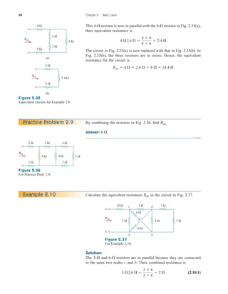This 4- resistor is now in parallel with the 6- resistor in Fig. 2.35(a);
their equivalent resistance is
The circuit in Fig. 2.35(a) is now replaced with that in Fig. 2.35(b). In
Fig. 2.35(b), the three resistors are in series. Hence, the equivalent
resistance for the circuit is
Req  4   2.4   8   14.4 
4   6  
4  6
4  6
 2.4 


48 Chapter 2 Basic Laws
6 Ω
Req
4 Ω
(a)
8 Ω
2 Ω
2 Ω
2.4 Ω
Req
4 Ω
(b)
8 Ω
Figure 2.35
Equivalent circuits for Example 2.9.
Practice Problem 2.9 By combining the resistors in Fig. 2.36, find
Answer: 6 .
Req.
Figure 2.36
For Practice Prob. 2.9.
5 Ω
4 Ω
6 Ω
Req
2 Ω
1 Ω
3 Ω 4 Ω
3 Ω
Calculate the equivalent resistance in the circuit in Fig. 2.37.
Rab
Example 2.10
Figure 2.37
For Example 2.10.
a
b
b b
c d
6 Ω
12 Ω
5 Ω
4 Ω
10 Ω 1 Ω 1 Ω
Rab
3 Ω
Solution:
The 3- and 6- resistors are in parallel because they are connected
to the same two nodes c and b. Their combined resistance is
(2.10.1)
3   6  
3  6
3  6
 2 


ale29559_ch02.qxd 07/09/2008 11:19 AM Page 48
 