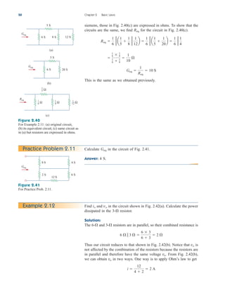 siemens, those in Fig. 2.40(c) are expressed in ohms. To show that the
circuits are the same, we find for the circuit in Fig. 2.40(c).
This is the same as we obtained previously.
Geq 
1
Req
 10 S

1
6  1
4
1
6  1
4

1
10

Req 
1
6
g a
1
5

1
8
g
1
12
b 
1
6
g a
1
5

1
20
b 
1
6
g
1
4
Req
50 Chapter 2 Basic Laws
12 S
8 S
6 S
(a)
5 S
Geq
20 S
6 S
(b)
5 S
Geq
(c)
Req
Ω
1
5
Ω
1
6 Ω
1
8 Ω
1
12
Figure 2.40
For Example 2.11: (a) original circuit,
(b) its equivalent circuit, (c) same circuit as
in (a) but resistors are expressed in ohms.
Practice Problem 2.11 Calculate in the circuit of Fig. 2.41.
Answer: 4 S.
Geq
Figure 2.41
For Practice Prob. 2.11.
4 S
6 S
8 S
2 S
12 S
Geq
Find and in the circuit shown in Fig. 2.42(a). Calculate the power
dissipated in the 3- resistor.
Solution:
The 6- and 3- resistors are in parallel, so their combined resistance is
Thus our circuit reduces to that shown in Fig. 2.42(b). Notice that is
not affected by the combination of the resistors because the resistors are
in parallel and therefore have the same voltage From Fig. 2.42(b),
we can obtain in two ways. One way is to apply Ohm’s law to get
i 
12
4  2
 2 A
vo
vo.
vo
6   3  
6  3
6  3
 2 



vo
io
Example 2.12
ale29559_ch02.qxd 07/09/2008 11:19 AM Page 50
 