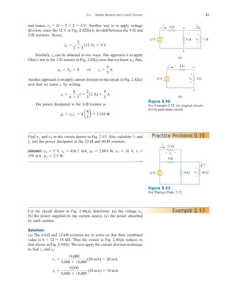 and hence, Another way is to apply voltage
division, since the 12 V in Fig. 2.42(b) is divided between the 4- and
2- resistors. Hence,
Similarly, can be obtained in two ways. One approach is to apply
Ohm’s law to the 3- resistor in Fig. 2.42(a) now that we know ; thus,
Another approach is to apply current division to the circuit in Fig. 2.42(a)
now that we know i, by writing
The power dissipated in the 3- resistor is
po  voio  4 a
4
3
b  5.333 W

io 
6
6  3
i 
2
3
(2 A) 
4
3
A
vo  3io  4 1 io 
4
3
A
vo

io
vo 
2
2  4
(12 V)  4 V


vo  2i  2  2  4 V.
2.6 Parallel Resistors and Current Division 51
a
b
(a)
12 V
4 Ω
i io
6 Ω 3 Ω
vo
+
−
a
b
(b)
12 V
4 Ω
i
+
− 2 Ω
vo
+
−
+
−
Figure 2.42
For Example 2.12: (a) original circuit,
(b) its equivalent circuit.
Find and in the circuit shown in Fig. 2.43. Also calculate and
and the power dissipated in the 12- and 40- resistors.
Answer: V, mA, W, V,
250 mA, W.
p2  2.5
i2 
v2  10
p1  2.083
i1  416.7
v1  5


i2
i1
v2
v1
Practice Problem 2.12
Figure 2.43
For Practice Prob. 2.12.
15 V
i1
+
− 40 Ω
v2
+
−
10 Ω
12 Ω
v1
6 Ω
i2
+ −
Example 2.13
For the circuit shown in Fig. 2.44(a), determine: (a) the voltage
(b) the power supplied by the current source, (c) the power absorbed
by each resistor.
Solution:
(a) The 6-k and 12-k resistors are in series so that their combined
value is k . Thus the circuit in Fig. 2.44(a) reduces to
that shown in Fig. 2.44(b). We now apply the current division technique
to find and
i2 
9,000
9,000  18,000
(30 mA)  10 mA
i1 
18,000
9,000  18,000
(30 mA)  20 mA
i2.
i1

6  12  18


vo,
ale29559_ch02.qxd 07/09/2008 11:19 AM Page 51
 