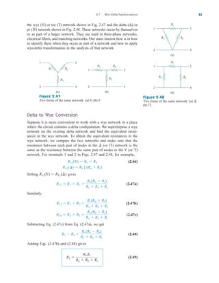 the wye (Y) or tee (T) network shown in Fig. 2.47 and the delta ( ) or
pi ( ) network shown in Fig. 2.48. These networks occur by themselves
or as part of a larger network. They are used in three-phase networks,
electrical filters, and matching networks. Our main interest here is in how
to identify them when they occur as part of a network and how to apply
wye-delta transformation in the analysis of that network.
ß
¢
2.7 Wye-Delta Transformations 53
1 3
2 4
R3
R2
R1
(a)
1 3
2 4
R3
R2
R1
(b)
Figure 2.47
Two forms of the same network: (a) Y, (b) T.
Delta to Wye Conversion
Suppose it is more convenient to work with a wye network in a place
where the circuit contains a delta configuration. We superimpose a wye
network on the existing delta network and find the equivalent resist-
ances in the wye network. To obtain the equivalent resistances in the
wye network, we compare the two networks and make sure that the
resistance between each pair of nodes in the (or ) network is the
same as the resistance between the same pair of nodes in the Y (or T)
network. For terminals 1 and 2 in Figs. 2.47 and 2.48, for example,
(2.46)
Setting (Y) gives
(2.47a)
Similarly,
(2.47b)
(2.47c)
Subtracting Eq. (2.47c) from Eq. (2.47a), we get
(2.48)
Adding Eqs. (2.47b) and (2.48) gives
(2.49)
R1 
Rb Rc
Ra  Rb  Rc
R1  R2 
Rc (Rb  Ra)
Ra  Rb  Rc
R34  R2  R3 
Ra (Rb  Rc)
Ra  Rb  Rc
R13  R1  R2 
Rc (Ra  Rb)
Ra  Rb  Rc
R12  R1  R3 
Rb (Ra  Rc)
Ra  Rb  Rc
 R12 (¢)
R12
R12(¢)  Rb 7 (Ra  Rc)
R12 (Y)  R1  R3
ß
¢
Figure 2.48
Two forms of the same network: (a) ,
(b) .
ß
¢
1 3
2 4
Rc
(a)
1 3
2 4
(b)
Ra
Rb
Rc
Ra
Rb
ale29559_ch02.qxd 07/09/2008 11:19 AM Page 53
 