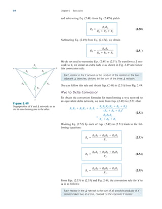 Each resistor in the Y network is the product of the resistors in the two
adjacent branches, divided by the sum of the three resistors.
¢
¢
and subtracting Eq. (2.48) from Eq. (2.47b) yields
(2.50)
Subtracting Eq. (2.49) from Eq. (2.47a), we obtain
(2.51)
We do not need to memorize Eqs. (2.49) to (2.51). To transform a net-
work to Y, we create an extra node n as shown in Fig. 2.49 and follow
this conversion rule:
¢
R3 
Ra Rb
Ra  Rb  Rc
R2 
Rc Ra
Ra  Rb  Rc
54 Chapter 2 Basic Laws
Figure 2.49
Superposition of Y and networks as an
aid in transforming one to the other.
¢
R3
Ra
Rb
R1 R2
Rc
b
n
a
c
One can follow this rule and obtain Eqs. (2.49) to (2.51) from Fig. 2.49.
Wye to Delta Conversion
To obtain the conversion formulas for transforming a wye network to
an equivalent delta network, we note from Eqs. (2.49) to (2.51) that
(2.52)
Dividing Eq. (2.52) by each of Eqs. (2.49) to (2.51) leads to the fol-
lowing equations:
(2.53)
(2.54)
(2.55)
From Eqs. (2.53) to (2.55) and Fig. 2.49, the conversion rule for Y to
is as follows:
¢
Rc 
R1 R2  R2 R3  R3 R1
R3
Rb 
R1 R2  R2 R3  R3 R1
R2
Ra 
R1 R2  R2 R3  R3 R1
R1

Ra Rb Rc
Ra  Rb  Rc
R1 R2  R2 R3  R3 R1 
Ra Rb Rc (Ra  Rb  Rc)
(Ra  Rb  Rc)2
Each resistor in the network is the sum of all possible products of Y
resistors taken two at a time, divided by the opposite Y resistor.
¢
ale29559_ch02.qxd 07/09/2008 11:19 AM Page 54
 