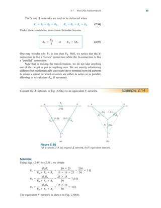 2.7 Wye-Delta Transformations 55
The Y and networks are said to be balanced when
(2.56)
Under these conditions, conversion formulas become
(2.57)
One may wonder why is less than Well, we notice that the Y-
connection is like a “series” connection while the -connection is like
a “parallel” connection.
Note that in making the transformation, we do not take anything
out of the circuit or put in anything new. We are merely substituting
different but mathematically equivalent three-terminal network patterns
to create a circuit in which resistors are either in series or in parallel,
allowing us to calculate if necessary.
Req
¢
R¢.
RY
RY 
R¢
3
or R¢  3RY
R1  R2  R3  RY, Ra  Rb  Rc  R¢
¢
Example 2.14
Convert the network in Fig. 2.50(a) to an equivalent Y network.
¢
Figure 2.50
For Example 2.14: (a) original network, (b) Y equivalent network.
¢
c
b
a
10 Ω 15 Ω
(a)
Rb Ra
Rc
25 Ω
c
b
a
5 Ω
3 Ω
7.5 Ω
R2
R1
R3
(b)
Solution:
Using Eqs. (2.49) to (2.51), we obtain
The equivalent Y network is shown in Fig. 2.50(b).
R3 
Ra Rb
Ra  Rb  Rc

15  10
50
 3 
R2 
Rc Ra
Ra  Rb  Rc

25  15
50
 7.5 
R1 
Rb Rc
Ra  Rb  Rc

10  25
15  10  25

250
50
 5 
ale29559_ch02.qxd 07/09/2008 11:19 AM Page 55
 