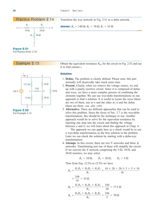56 Chapter 2 Basic Laws
Transform the wye network in Fig. 2.51 to a delta network.
Answer: Ra  140 , Rb  70 , Rc  35 .
Practice Problem 2.14
Figure 2.51
For Practice Prob. 2.14.
20 Ω
R2
b
a
c
10 Ω
R1
R3 40 Ω
Obtain the equivalent resistance for the circuit in Fig. 2.52 and use
it to find current i.
Solution:
1. Define. The problem is clearly defined. Please note, this part
normally will deservedly take much more time.
2. Present. Clearly, when we remove the voltage source, we end
up with a purely resistive circuit. Since it is composed of deltas
and wyes, we have a more complex process of combining the
elements together. We can use wye-delta transformations as one
approach to find a solution. It is useful to locate the wyes (there
are two of them, one at n and the other at c) and the deltas
(there are three: can, abn, cnb).
3. Alternative. There are different approaches that can be used to
solve this problem. Since the focus of Sec. 2.7 is the wye-delta
transformation, this should be the technique to use. Another
approach would be to solve for the equivalent resistance by
injecting one amp into the circuit and finding the voltage
between a and b; we will learn about this approach in Chap. 4.
The approach we can apply here as a check would be to use
a wye-delta transformation as the first solution to the problem.
Later we can check the solution by starting with a delta-wye
transformation.
4. Attempt. In this circuit, there are two Y networks and three
networks. Transforming just one of these will simplify the circuit.
If we convert the Y network comprising the 5- 10- and
20- resistors, we may select
Thus from Eqs. (2.53) to (2.55) we have
Rc 
R1R2  R2 R3  R3 R1
R3

350
5
 70 
Rb 
R1 R2  R2 R3  R3 R1
R2

350
20
 17.5 

350
10
 35 
Ra 
R1 R2  R2 R3  R3 R1
R1

10  20  20  5  5  10
10
R1  10 , R2  20 , R3  5 

,
,
¢
Rab
Example 2.15
a a
i
b
b
c n
120 V
5 Ω
30 Ω
12.5 Ω
15 Ω
10 Ω
20 Ω
+
−
Figure 2.52
For Example 2.15.
ale29559_ch02.qxd 07/09/2008 11:19 AM Page 56
 