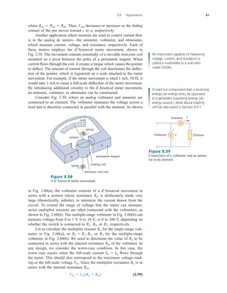 where Thus, decreases or increases as the sliding
contact of the pot moves toward c or a, respectively.
Another application where resistors are used to control current flow
is in the analog dc meters—the ammeter, voltmeter, and ohmmeter,
which measure current, voltage, and resistance, respectively. Each of
these meters employs the d’Arsonval meter movement, shown in
Fig. 2.58. The movement consists essentially of a movable iron-core coil
mounted on a pivot between the poles of a permanent magnet. When
current flows through the coil, it creates a torque which causes the pointer
to deflect. The amount of current through the coil determines the deflec-
tion of the pointer, which is registered on a scale attached to the meter
movement. For example, if the meter movement is rated 1 mA, 50 it
would take 1 mA to cause a full-scale deflection of the meter movement.
By introducing additional circuitry to the d’Arsonval meter movement,
an ammeter, voltmeter, or ohmmeter can be constructed.
Consider Fig. 2.59, where an analog voltmeter and ammeter are
connected to an element. The voltmeter measures the voltage across a
load and is therefore connected in parallel with the element. As shown
,
Vout
Rac  Rab  Rbc.
2.8 Applications 61
An instrument capable of measuring
voltage, current, and resistance is
called a multimeter or a volt-ohm
meter (VOM).
A load is a component that is receiving
energy (an energy sink), as opposed
to a generator supplying energy (an
energy source). More about loading
will be discussed in Section 4.9.1.
scale
pointer
spring
permanent magnet
rotating coil
stationary iron core
spring
N
S
V
A
V
I
+
−
Voltmeter
Ammeter
Element
Figure 2.58
A d’Arsonval meter movement.
Figure 2.59
Connection of a voltmeter and an amme-
ter to an element.
in Fig. 2.60(a), the voltmeter consists of a d’Arsonval movement in
series with a resistor whose resistance is deliberately made very
large (theoretically, infinite), to minimize the current drawn from the
circuit. To extend the range of voltage that the meter can measure,
series multiplier resistors are often connected with the voltmeters, as
shown in Fig. 2.60(b). The multiple-range voltmeter in Fig. 2.60(b) can
measure voltage from 0 to 1 V, 0 to 10 V, or 0 to 100 V, depending on
whether the switch is connected to or respectively.
Let us calculate the multiplier resistor for the single-range volt-
meter in Fig. 2.60(a), or or for the multiple-range
voltmeter in Fig. 2.60(b). We need to determine the value of to be
connected in series with the internal resistance of the voltmeter. In
any design, we consider the worst-case condition. In this case, the
worst case occurs when the full-scale current flows through
the meter. This should also correspond to the maximum voltage read-
ing or the full-scale voltage Since the multiplier resistance is in
series with the internal resistance
(2.59)
Vfs  I fs (Rn  Rm)
Rm,
Rn
Vfs.
Ifs  Im
Rm
Rn
R3
Rn  R1, R2,
Rn
R3,
R2,
R1,
Rm
ale29559_ch02.qxd 07/09/2008 11:19 AM Page 61
 