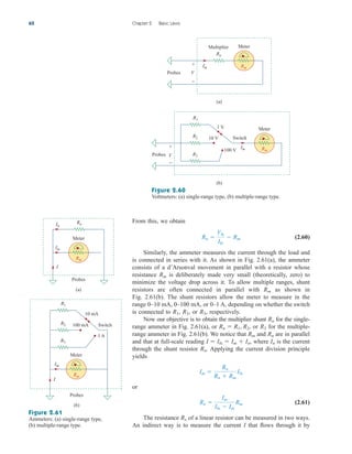 From this, we obtain
(2.60)
Similarly, the ammeter measures the current through the load and
is connected in series with it. As shown in Fig. 2.61(a), the ammeter
consists of a d’Arsonval movement in parallel with a resistor whose
resistance is deliberately made very small (theoretically, zero) to
minimize the voltage drop across it. To allow multiple ranges, shunt
resistors are often connected in parallel with as shown in
Fig. 2.61(b). The shunt resistors allow the meter to measure in the
range 0–10 mA, 0–100 mA, or 0–1 A, depending on whether the switch
is connected to or respectively.
Now our objective is to obtain the multiplier shunt for the single-
range ammeter in Fig. 2.61(a), or or for the multiple-
range ammeter in Fig. 2.61(b). We notice that and are in parallel
and that at full-scale reading where is the current
through the shunt resistor Applying the current division principle
yields
or
(2.61)
The resistance of a linear resistor can be measured in two ways.
An indirect way is to measure the current I that flows through it by
Rx
Rn 
Im
Ifs  Im
Rm
Im 
Rn
Rn  Rm
Ifs
Rn.
In
I  Ifs  Im  In,
Rn
Rm
R3
Rn  R1, R2,
Rn
R3,
R2,
R1,
Rm
Rm
Rn 
Vfs
Ifs
 Rm
62 Chapter 2 Basic Laws
Figure 2.61
Ammeters: (a) single-range type,
(b) multiple-range type.
Im
I
Probes
(a)
Rn
In
(b)
R1
R2
R3
10 mA
100 mA
1 A
Switch
Im
I
Probes
Rm
Meter
Rm
Meter
Probes V
+
−
R1
R2
R3
1 V
10 V
100 V
Switch
Im
(b)
Rn
Im
Multiplier
Probes V
+
−
(a)
Rm
Meter
Rm
Meter
Figure 2.60
Voltmeters: (a) single-range type, (b) multiple-range type.
ale29559_ch02.qxd 07/09/2008 11:19 AM Page 62
 