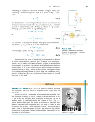 connecting an ammeter in series with it and the voltage V across it by
connecting a voltmeter in parallel with it, as shown in Fig. 2.62(a).
Then
(2.62)
The direct method of measuring resistance is to use an ohmmeter. An
ohmmeter consists basically of a d’Arsonval movement, a variable
resistor or potentiometer, and a battery, as shown in Fig. 2.62(b).
Applying KVL to the circuit in Fig. 2.62(b) gives
or
(2.63)
The resistor R is selected such that the meter gives a full-scale deflec-
tion; that is, when . This implies that
(2.64)
Substituting Eq. (2.64) into Eq. (2.63) leads to
(2.65)
As mentioned, the types of meters we have discussed are known
as analog meters and are based on the d’Arsonval meter movement.
Another type of meter, called a digital meter, is based on active circuit
elements such as op amps. For example, a digital multimeter displays
measurements of dc or ac voltage, current, and resistance as discrete
numbers, instead of using a pointer deflection on a continuous scale as
in an analog multimeter. Digital meters are what you would most likely
use in a modern lab. However, the design of digital meters is beyond
the scope of this book.
Rx  a
Ifs
Im
 1b (R  Rm)
E  (R  Rm)Ifs
Rx  0
Im  Ifs
Rx 
E
Im
 (R  Rm)
E  (R  Rm  Rx)Im
Rx 
V
I
2.8 Applications 63
Samuel F. B. Morse (1791–1872), an American painter, invented
the telegraph, the first practical, commercialized application of
electricity.
Morse was born in Charlestown, Massachusetts and studied at Yale
and the Royal Academy of Arts in London to become an artist. In the
1830s, he became intrigued with developing a telegraph. He had a
working model by 1836 and applied for a patent in 1838. The U.S.
Senate appropriated funds for Morse to construct a telegraph line
between Baltimore and Washington, D.C. On May 24, 1844, he sent
the famous first message: “What hath God wrought!” Morse also devel-
oped a code of dots and dashes for letters and numbers, for sending
messages on the telegraph. The development of the telegraph led to the
invention of the telephone.
Historical
Im
R
E Rx
Ohmmeter
(b)
(a)
V
A
+
−
V
Rx
I
Rm
Figure 2.62
Two ways of measuring resistance:
(a) using an ammeter and a voltmeter,
(b) using an ohmmeter.
Library of Congress
ale29559_ch02.qxd 07/14/2008 02:40 PM Page 63
 