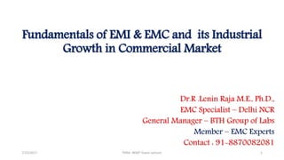 Fundamentals of EMI & EMC and its Industrial
Growth in Commercial Market
Dr.R .Lenin Raja M.E., Ph.D.,
EMC Specialist – Delhi NCR
General Manager – BTH Group of Labs
Member – EMC Experts
Contact : 91-8870082081
7/15/2017 PSNA -BEMT Guest Lecture 1
 