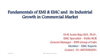 Fundamentals of EMI & EMC and its Industrial
Growth in Commercial Market
Dr.R .Lenin Raja M.E., Ph.D.,
EMC Specialist – Delhi NCR
General Manager – BTH Group of Labs
Member – EMC Experts
Contact : 91-8870082081
7/31/2017 PSNA -BEMT Guest Lecture 1
 