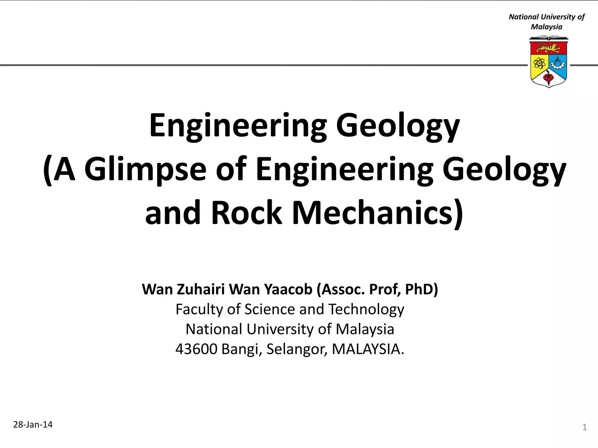 National University of
Malaysia

Engineering Geology
(A Glimpse of Engineering Geology
and Rock Mechanics)
Wan Zuhairi Wan Yaacob (Assoc. Prof, PhD)
Faculty of Science and Technology
National University of Malaysia
43600 Bangi, Selangor, MALAYSIA.

28-Jan-14

1

 