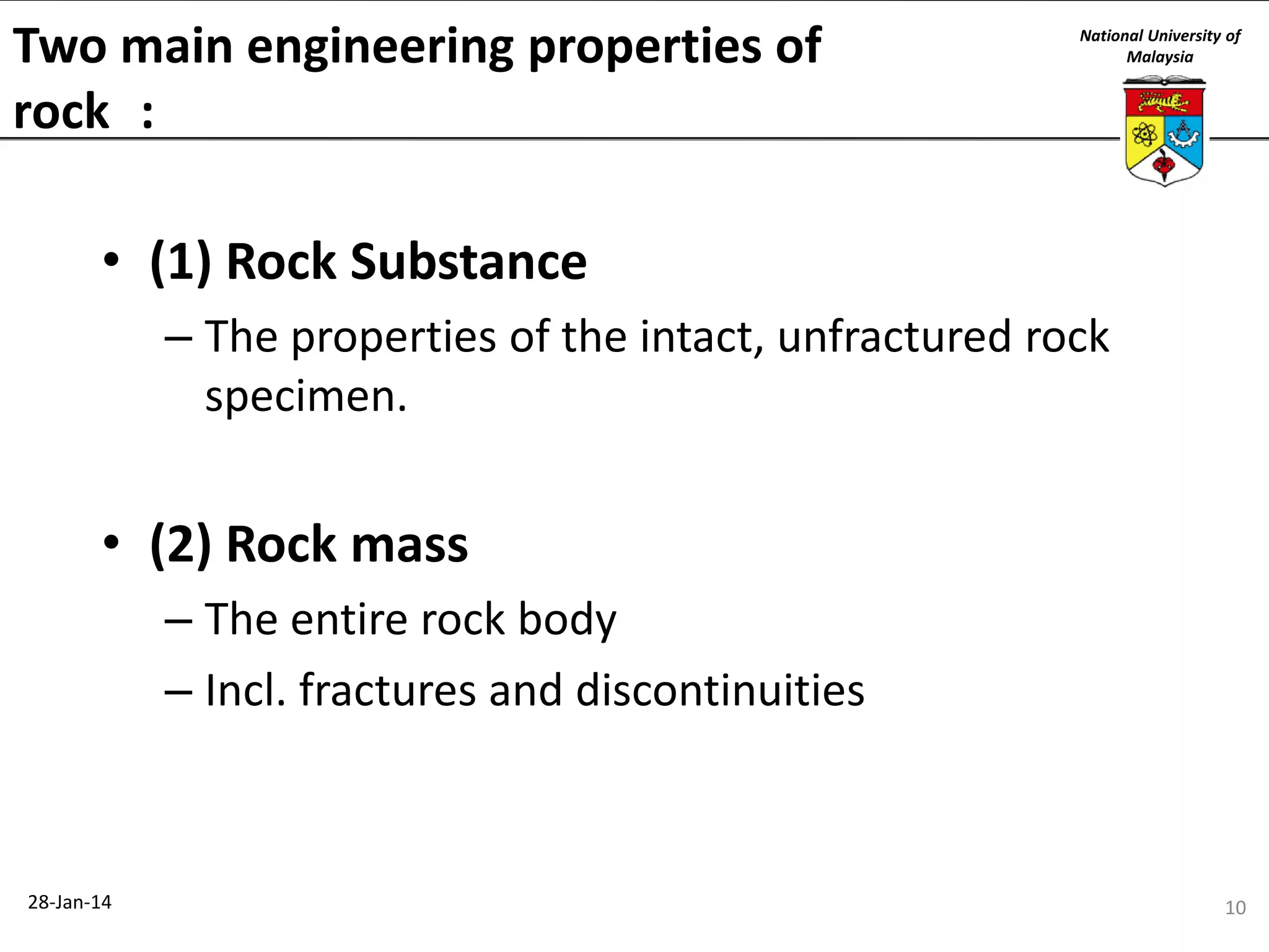 Two main engineering properties of
rock :

National University of
Malaysia

• (1) Rock Substance
– The properties of the intact, unfractured rock
specimen.

• (2) Rock mass
– The entire rock body
– Incl. fractures and discontinuities

28-Jan-14

10

 
