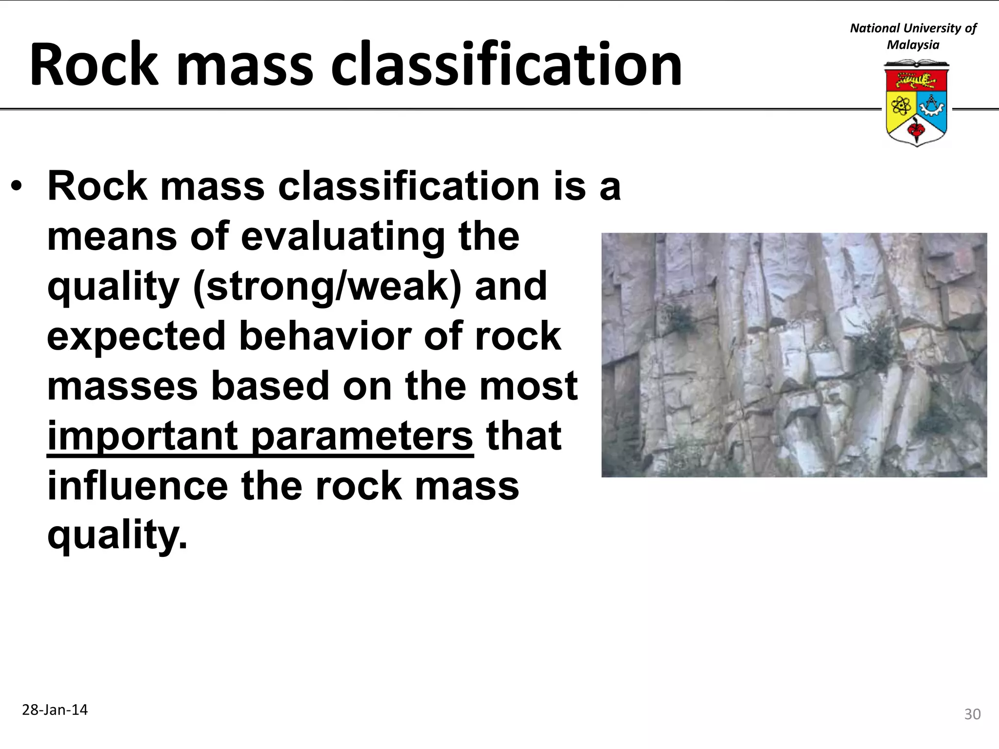 Rock mass classification

National University of
Malaysia

• Rock mass classification is a
means of evaluating the
quality (strong/weak) and
expected behavior of rock
masses based on the most
important parameters that
influence the rock mass
quality.

28-Jan-14

30

 
