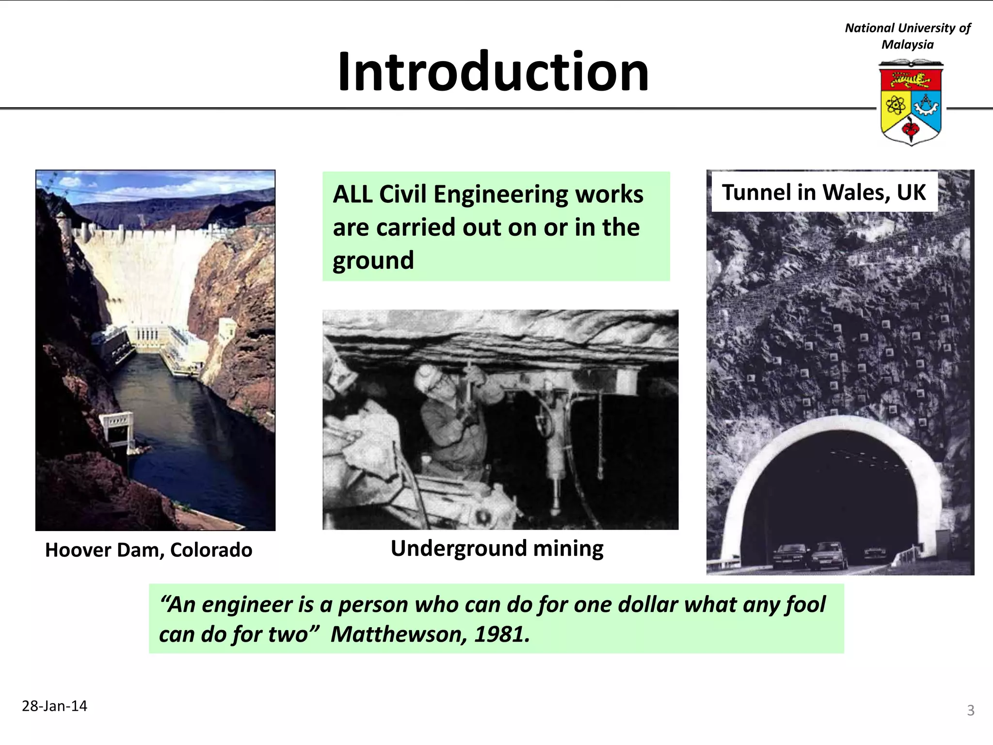 National University of
Malaysia

Introduction
ALL Civil Engineering works
are carried out on or in the
ground

Hoover Dam, Colorado

Tunnel in Wales, UK

Underground mining

“An engineer is a person who can do for one dollar what any fool
can do for two” Matthewson, 1981.
28-Jan-14

3

 