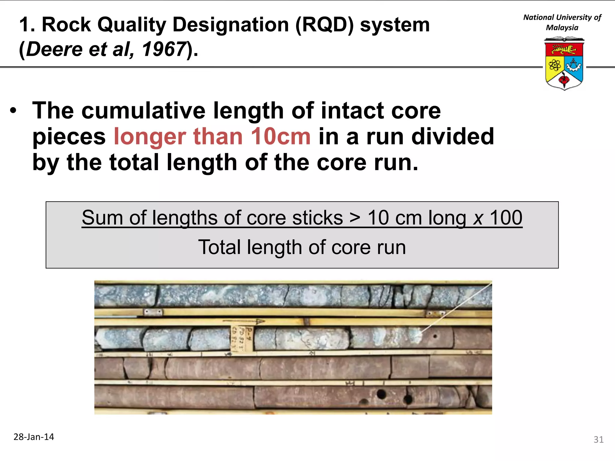 1. Rock Quality Designation (RQD) system
(Deere et al, 1967).

National University of
Malaysia

• The cumulative length of intact core
pieces longer than 10cm in a run divided
by the total length of the core run.
Sum of lengths of core sticks > 10 cm long x 100
Total length of core run

28-Jan-14

31

 